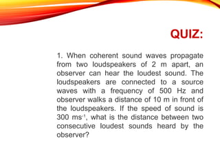 QUIZ:
1. When coherent sound waves propagate
from two loudspeakers of 2 m apart, an
observer can hear the loudest sound. The
loudspeakers are connected to a source
waves with a frequency of 500 Hz and
observer walks a distance of 10 m in front of
the loudspeakers. If the speed of sound is
300 ms-1, what is the distance between two
consecutive loudest sounds heard by the
observer?

 
