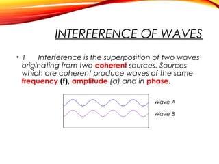 INTERFERENCE OF WAVES
• 1
Interference is the superposition of two waves
originating from two coherent sources. Sources
which are coherent produce waves of the same
frequency (f), amplitude (a) and in phase.
Wave A
Wave B

 