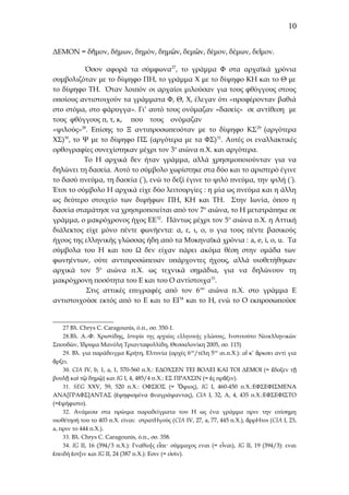 10
ΔΕΜΟΝ = δῆμον, δήμων, δημόν, δημῶν, δεμῶν, δέμον, δέμων, δεῖμον.
Όσον αφορά τα σύμφωνα27, το γράμμα Φ στα αρχαϊκά χρόνια
συμβολιζόταν με το δίψηφο ΠΗ, το γράμμα Χ με το δίψηφο ΚΗ και το Θ με
το δίψηφο ΤΗ. Όταν λοιπόν οι αρχαίοι μιλούσαν για τους φθόγγους στους
οποίους αντιστοιχούν τα γράμματα Φ, Θ, Χ, έλεγαν ότι «προφέρονταν βαθιά
στο στόμα, στο φάρυγγα». Γι’ αυτό τους ονόμαζαν «δασείς» σε αντίθεση με
τους φθόγγους π, τ, κ, που τους ονόμαζαν
«ψιλούς»28. Επίσης το Ξ αντιπροσωπευόταν με το δίψηφο ΚΣ 29 (αργότερα
ΧΣ)30, το Ψ με το δίψηφο ΠΣ (αργότερα με τα ΦΣ) 31. Αυτές οι εναλλακτικές
ορθογραφίες συνεχίστηκαν μέχρι τον 3ο αιώνα π.Χ. και αργότερα.
Το Η αρχικά δεν ήταν γράμμα, αλλά χρησιμοποιούνταν για να
δηλώνει τη δασεία. Αυτό το σύμβολο χωρίστηκε στα δύο και το αριστερό έγινε
το δασύ πνεύμα, τη δασεία (῾), ενώ το δεξί έγινε το ψιλό πνεύμα, την ψιλή ( ᾿).
Έτσι το σύμβολο Η αρχικά είχε δύο λειτουργίες : η μία ως πνεύμα και η άλλη
ως δεύτερο στοιχείο των διψήφων ΠΗ, ΚΗ και ΤΗ. Στην Ιωνία, όπου η
δασεία σταμάτησε να χρησιμοποιείται από τον 7ο αιώνα, το Η μετατράπηκε σε
γράμμα, ο μακρόχρονος ήχος ΕΕ32. Πάντως μέχρι τον 5ο αιώνα π.Χ. η Αττική
διάλεκτος είχε μόνο πέντε φωνήεντα: α, ε, ι, ο, υ για τους πέντε βασικούς
ήχους της ελληνικής γλώσσας ήδη από τα Μυκηναϊκά χρόνια : a, e, i, o, u. Τα
σύμβολα του Η και του Ω δεν είχαν πάρει ακόμα θέση στην ομάδα των
φωνηέντων, ούτε αντιπροσώπευαν υπάρχοντες ήχους, αλλά υιοθετήθηκαν
αρχικά τον 5ο αιώνα π.Χ. ως τεχνικά σημάδια, για να δηλώνουν τη
μακρόχρονη ποσότητα του Ε και του Ο αντίστοιχα33.
Στις αττικές επιγραφές από τον 6 ου αιώνα π.Χ. στο γράμμα Ε
αντιστοιχούσε εκτός από το Ε και το ΕΙ34 και το Η, ενώ το Ο εκπροσωπούσε

27 Βλ. Chrys C. Caragounis, ό.π., σσ. 350-1.
28.Bλ. Α.-Φ. Χριστίδης, Ιστορία της αρχαίας ελληνικής γλώσσας, Ινστιτούτο Νεοελληνικών
Σπουδών, Ίδρυμα Μανόλη Τριανταφυλλίδη, Θεσσαλονίκη 2005, σσ. 115)
29. Βλ. για παράδειγμα Κρήτη, Ελτυνία (αρχές 6ου/τέλη 5ου αι.π.Χ.): αἴ κ’ ἄρκσει αντί για
ἄρξει.
30. CIA IV, b, 1, a, 1, 570-560 π.Χ.: ΕΔΟΧΣΕΝ ΤΕΙ ΒΟΛΕΙ ΚΑΙ ΤΟΙ ΔΕΜΟΙ (= ἔδοξεν τ ῇ
βουλῇ καὶ τῷ δημῷ) και IG I, 4, 485/4 π.Χ.: ΕΣ ΠΡΑΧΣΙΝ (= ἐς πρᾶξιν).
31. SEG XXV, 59, 520 π.Χ.: ΟΦΣΙΟΣ (= Ὄψιος), IG I, 460-450 π.Χ.:ΕΦΣΕΦΙΣΜΕΝΑ
ΑΝΑ[ΓΡΑΦΣ]ΑΝΤΑΣ (ἐψηφισμένα ἀναγράψαντας), CIA I, 32, A, 4, 435 π.Χ.:ΕΦΣΕΦΙΣΤΟ
(=ἐψήφιστο).
32. Ανάμεσα στα πρώιμα παραδείγματα του Η ως ένα γράμμα πριν την επίσημη
υιοθέτησή του το 403 π.Χ. είναι: στρατΗγούς (CIA IV, 27, a, 77, 445 π.Χ.), ἄρρΗτοι (CIA I, 23,
a, πριν το 444 π.Χ.).
33. Βλ. Chrys C. Caragounis, ό.π., σσ. 358.
34. IG II, 16 (394/3 π.Χ.): Γναθίο[ς εἶπε· σύμμαχος εναι (= εἶναι), IG II, 19 (394/3): εναι
ἐπειδή ἐστ[ιν και IG II, 24 (387 π.Χ.): Εσιν (= εἰσίν).

 