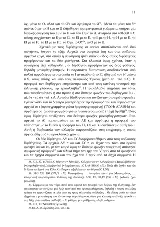 11
όχι μόνο το Ο, αλλά και το ΟΥ και αργότερα το Ω 35. Μετά τα μέσα του 5ου
αιώνα, όταν το Η και το Ω ελήφθησαν ως πραγματικά γράμματα, υπήρχε μία
διαρκής σύγχυση του Ε με το Η και του Ο με το Ω. Ανάμεσα στα 450-300 π.Χ.
επίσης συγχέονταν το Ε με το ΕΙ, το ΕΙ με το Ε, το Ε με το Η, το Η με το Ε, το
ΕΙ με το Η, το ΕΙ με το ΗΙ, το Ο με το ΟΥ36, το Ο με το Ω.
Σχετικά με τους διφθόγγους, οι οποίοι αποτελούνται από δύο
φωνήεντα, ίσχυαν τα εξής: Αρχικά στα ομηρικά έπη και στα υπόλοιπα
αρχαϊκά έργα, στα οποία η συναίρεση ήταν σπάνιο είδος, στους διφθόγγους
προφέρονταν και τα δύο φωνήεντα. Στα κλασικά όμως χρόνια, όταν η
συναίρεση είχε καθιερωθεί , οι δίφθογγοι προφέρονταν ως ένας φθόγγος,
δηλαδή μονοφθογγίστηκαν. Η παραπάνω διαπίστωση αποδεικνύεται από
πολλά παραδείγματα στα οποία το Ι αντικαθιστά το ΕΙ, ήδη από τον 6 ο αιώνα
π.Χ., όπως επίσης και από τους Δελφικούς Ύμνους (μετά το 146 π.Χ.). Η
προφορά των διφθόγγων επηρεάστηκε και από τους κανόνες τονισμού της
ελληνικής γλώσσας, την τρισυλλαβία 37. Η τρισυλλαβία επηρέασε τον τόνο,
που τοποθετούνταν ή στο πρώτο ή στο δεύτερο φωνήεν του διφθόγγου: ά-ι –
αί, έ-ι – εί, ό-ι – οί κτλ. Αυτοί οι δίφθογγοι που τονίζονταν στο πρώτο φωνήεν
έγιναν νόθοι και το δεύτερο φωνήεν έχασε την προφορά του και περιορίστηκε
αρχικά σε ι (προσεγραμμένο γιώτα ή προσγεγραμμένη) (ΤΥΧΗι ΑΓΑΘΗι) και
αργότερα σε (υπογεγραμμένο γιώτα ή υπογεγραμμένη) ( τύχ ῃ ἀγαθῇ) 38. Όσες
όμως δίφθογγοι τονίζονταν στο δεύτερο φωνήεν μονοφθογγίστηκαν. Έτσι
αρχικά το ΑΙ παριστανόταν με το ΑΕ και αργότερα η προφορά του
ταυτίστηκε με το Ε, ενώ η προφορά των ΕΙ, ΟΙ και ΥΙ συνέπεσε με αυτή του Ι.
Αυτή η διαδικασία των αλλαγών παρουσιάζεται στις επιγραφές, η οποία
άρχισε ήδη από τα προκλασικά χρόνια.
Οι δύο δίφθογγοι ΑΥ και ΕΥ διαφοροποιήθηκαν από τους υπόλοιπες
διφθόγγους. Τα αρχικά ΑΥ = au και ΕΥ = eu είχαν τον τόνο στο πρώτο
φωνήεν άυ και έυ, με τον καιρό όμως το δεύτερο φωνήεν τους (το υ) απέκτησε
συμφωνική προφορά39 και τελικά πήρε τον ήχο του V πριν από τα φωνήεντα
και τα ηχηρά σύμφωνα και τον ήχο του F πριν από τα άηχα σύμφωνα. Η
35. IG I, 37, 447/6 π.Χ. Ἀθενον (= Ἀθηνῶν), Κολοφονίον (= Κολοφώνιον), ἐπιμελ]Εθέντον
(=ἐπιμεληθέντων), λα[μβανέτο] (= λαμβανέτω), IG I, 48 (440-30 π.Χ.): ἔδοξε τΗι βολΗι και τῶι
δΗ[μωι και ξανά στα 435 π.Χ.: ἔδοχσεν τε[ι βολει και τοι δέμοι (IG I, 50).
36. SEG XII, 100 (377/6 π.Χ.) Μονοχιῶνος …. ἰσταμένο (αντί για Μουνιχιῶνος ….
ἱσταμένου) (παρατηρείται έλλειψη της δασείας), SEG XII, 87,19 (336 π.Χ.) βολεύηι (για
βουλεύῃ).
37. Σύμφωνα με τον νόμο αυτό που αφορά τον τονισμό των λέξεων της ελληνικής, δεν
επιτρέπεται να τονίζεται μια λέξη πριν από την προπαραλήγουσα, δηλαδή ο τόνος της λέξης
πρέπει να εμφανίζεται σε μία από τις τρεις τελευταίες συλλαβές . Με βάση αυτό το νόμο
εξηγείται η μετακίνηση του τόνου στην παραλήγουσα, όταν μια κλιτική κατάληξη προσθέτει
στη λέξη μία επιπλέον συλλαβή: π.Χ. μάθημα, γεν. μαθήματος, πληθ. μαθήματα.
38. IG 1, 2: ΓΝΟΣΘΕΙ (=γνωσθῇ).
39.Βλ. Α.-Φ. Χριστίδη, ό.π., σσ. 112.

 