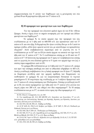 12
συμφωνοποίηση του Υ αυτών των διφθόγγων και η μετατροπή του στα
χειλικά Β και Φ μαρτυρείται ήδη από τον 5ο αιώνα π.Χ.

Β) Η προφορά των φωνηέντων και των διφθόγγων
Για την προφορά του κλειστού ψηλού ήχου (i) του Ι δεν τίθεται
ζήτημα. Αυτός ο ήχος είναι το σημείο αναφοράς για τον ορισμό και άλλων
φωνηέντων και διφθόγγων40.
To γράμμα Υ, το οποίο αρχικά είχε την προφορά του (u),
εναλλάσσεται με το Ι ήδη από το 600-550 π.Χ. και προπάντων από τον 5 ο
αιώνα π.Χ. και στο εξής. Ενδεχομένως δεν ήταν εντελώς ίδιο με το Ι σ’ αυτό το
πρώιμο στάδιο, αλλά ήταν αρκετά κοντά του, με αποτέλεσμα να προκαλείται
σύγχυση41. Αυτό επιβεβαιώνεται περαιτέρω από το γεγονός ότι το Υ
εναλλάσσεται με το Η42 και το ΟΙ (το οποίο άρχισε να αποκτά τον ήχο του Ι)
ήδη από τον 4ο αιώνα π.Χ.43. Το Υ εναλλάσσεται επίσης με το ΕΙ από τον 5 ο
αιώνα π.Χ.44. Η λέπτυνση της προφορά του Υ προς το Ι επιβεβαιώνεται επίσης
από το γεγονός ότι στα κλασικά χρόνια το Υ έχασε τον αρχικό ήχο του (u), o
οποίος τώρα εκφραζόταν από το ΟΥ.
Το γράμμα Η εναλλάσσεται με το Ι ήδη από τον 5ο αιώνα π.Χ. ακόμα
και πριν την επίσημη αποδοχή του από το αθηναϊκό αλφάβητο το 403 π.Χ.
Αυτή η εναλλαγή επιβεβαιώνει ότι η λαϊκή προφορά του Η ήταν Ι 45, δηλαδή
εκ διαμέτρου αντίθετη από την αρχική πρόθεση των θεωρητικών να
υιοθετήσουν το γράμμα Η, για να εκπροσωπήσει δυνητικά το τεχνικά
μακρόχρονο Ε. Η συχνότητα της εναλλαγής με το Ι αυξάνει δραματικά από
τον 3ο αιώνα π.Χ. στους παπύρους των Πτολεμαίων. Επίσης η εναλλαγή του Η
με το ΕΙ, (το οποίο προφερόταν ως Ι ήδη από τον 5 ο αιώνα π.Χ.) γίνεται πιο
συχνή γύρω στο 200 π.Χ. και οδηγεί στο ίδιο συμπέρασμα 46. Το Η ακόμη
εναλλάσσεται και με το Υ47, το οποίο τείνει προς την ίδια προφορά με τι Ι.
40. Βλ. Chrys C. Caragounis, ό.π., σσ. 365.
41. Για παράδειγμα βλ. IGA 492 600-550 π.Χ.: Συκεεῦσιν και Σιγενεῦσιν, 5 ος αι π.Χ.:
Διονισιγένης για Διονυσιγένης, Κρισηίς για Κρυσηίς, Κρισεύς για Κρυσεύς, Διονίσια για
Διονύσια, Διόνισος αντί για Διόνυσος.
42. SEG XVI, 123, 28, 350 π.Χ. : Κηθήρ για Κυθήρ.
43. IG II2 1635, 81, 374/3 π.Χ. Κοίβων για Κύβων, IG II2 2407, 5, 350 π.Χ. Ποιθικοῦ για
Πυθικοῦ, Ποίτιος αντί για Πύτιος.
44. SEG XXI, 126, 9, 430 π.Χ. : Πειθαγόρα για Πυθαγόρας.
45. SEG XIX, 37, 5ος αι. π.Χ.: Διμοσθένης αντί για Δημοσθένης, SEG XIX, 37, 5ος αι. π.Χ.:
Ἀθινᾶ για Ἀθηνᾶ, SEG XIX, 37, 5ος αι. π.Χ.: Ἄρις για Ἄρης.
46. CIA II, 38, 7 πριν το 376 π.Χ. :τῇ βουλει αντί για τῇ βουλῇ, CIA II, 61, 7, 13, 357-353
π.Χ.: χαλκοθήκει αντί για χαλκοθήκῃ.
47. SEG, XVI, 123, 28, 350 π.Χ.: Κηθήρ για Κυθήρ.

 