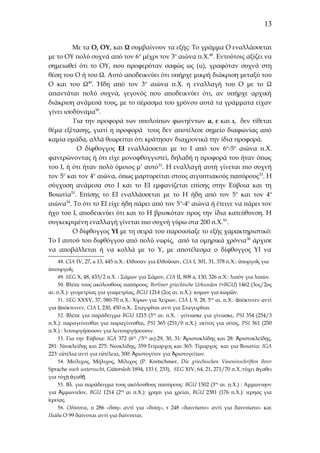 13
Με τα Ο, ΟΥ, και Ω συμβαίνουν τα εξής: Το γράμμα Ο εναλλάσσεται
με το ΟΥ πολύ συχνά από τον 6ο μέχρι τον 3ο αιώνα π.Χ.48. Εντούτοις αξίζει να
σημειωθεί ότι το ΟΥ, που προφερόταν σαφώς ως (u), γραφόταν συχνά στη
θέση του Ο ή του Ω. Αυτό αποδεικνύει ότι υπήρχε μικρή διάκριση μεταξύ του
Ο και του Ω49. Ήδη από τον 3ο αιώνα π.Χ. η εναλλαγή του Ο με το Ω
απαντάται πολύ συχνά, γεγονός που αποδεικνύει ότι, αν υπήρχε αρχική
διάκριση ανάμεσά τους, με το πέρασμα του χρόνου αυτά τα γράμματα είχαν
γίνει ισοδύναμα50.
Για την προφορά των υπολοίπων φωνηέντων α, ε και ι, δεν τίθεται
θέμα εξέτασης, γιατί η προφορά τους δεν αποτέλεσε σημείο διαφωνίας από
καμία ομάδα, αλλά θεωρείται ότι κράτησαν διαχρονικά την ίδια προφορά.
Ο δίφθογγος ΕΙ εναλλάσσεται με το Ι από τον 6ο-5ο αιώνα π.Χ.
φανερώνοντας ή ότι είχε μονοφθογγιστεί, δηλαδή η προφορά του ήταν όπως
του Ι, ή ότι ήταν πολύ όμοιος μ’ αυτό 51. Η εναλλαγή αυτή γίνεται πιο συχνή
τον 5ο και τον 4ο αιώνα, όπως μαρτυρείται στους αιγυπτιακούς παπύρους 52. Η
σύγχυση ανάμεσα στο Ι και το ΕΙ εμφανίζεται επίσης στην Εύβοια και τη
Βοιωτία53. Επίσης το ΕΙ εναλλάσσεται με το Η ήδη από τον 5ο και τον 4ο
αιώνα54. Το ότι το ΕΙ είχε ήδη πάρει από τον 5 ο-4ο αιώνα ή έτεινε να πάρει τον
ήχο του Ι, αποδεικνύει ότι και το Η βρισκόταν προς την ίδια κατεύθυνση. Η
συγκεκριμένη εναλλαγή γίνεται πιο συχνή γύρω στα 200 π.Χ.55.
Ο δίφθογγος ΥΙ με τη σειρά του παρουσίαζε το εξής χαρακτηριστικό:
Το Ι αυτού του διφθόγγου από πολύ νωρίς, από τα ομηρικά χρόνια 56 άρχισε
να αποβάλλεται ή να κολλά με το Υ, με αποτέλεσμα ο δίφθογγος ΥΙ να
48. CIA IV, 27, a 13, 445 π.Χ.: ἐλθοσαν για ἐλθοῦσαν, CIA I, 301, 31, 378 π.Χ.: ὑποργοῖς για
ὑπουργοῖς.
49. SEG X, 48, 433/2 π.Χ. : Σάμων για Σάμον, CIA II, 808 a, 130, 326 π.Χ.: λιπόν για λιπών.
50. Βλέπε τους ακόλουθους παπύρους: Berliner griechische Urkunden (=BGU) 1462 (3ος/2ος
αι. π.Χ.): γεομετρίας για γεωμετρίας, BGU 1214 (2ος αι. π.Χ.): κομων για κωμῶν.
51. SEG XXXV, 37, 580-70 π.Χ.: Χίρων για Χείρων, CIA I, 9, 28, 5ος αι. π.Χ.: ἀπόκτινεν αντί
για ἀπόκτεινεν, CIA I, 230, 450 π.Χ.: Σταγιρῖται αντί για Σταγειρῖται.
52. Βλέπε για παράδειγμα BGU 1215 (3ος αι. π.Χ. : γείνωσκε για γίνωσκε, PSI 354 (254/3
π.Χ.): παραγείνεσθαι για παραγίνεσθαι, PSI 365 (251/0 π.Χ.) :σείτος για σίτος, PSI 361 (250
π.Χ.) : λιτουργήσουσιν για λειτουργήσουσιν.
53. Για την Εύβοια: IGA 372 (6ος /5ος αι):29, 30, 31: Ἀριστοκλίδης και 28: Ἀριστοκλείδης,
281: Νεοκλείδης και 275: Νεοκλίδης, 359:Τείμαρχος και 365: Τίμαρχος και για Βοιωτία: IGA
223: εὐτέλια αντί για εὐτέλεια, 300: Ἀριστογίτον για Ἀριστογείτων.
54. Μείλιχος, Μήλιχος, Μίλιχος (P. Kretschmer, Die griechischen Vaseninschriften ihrer
Sprache nach untersucht, Gütersloh 1894, 133 f, 233), SEG XIV, 64, 21, 271/70 π.Χ.:τύχει ἀγαθει
για τύχῃ ἀγαθῇ.
55. Βλ. για παράδειγμα τους ακόλουθους παπύρους: BGU 1502 (3ος αι. π.Χ.) : Αμμωνιηον
για Ἀμμωνιεῖον, BGU 1214 (2ος αι π.Χ.): χρηαι για χρείαι, BGU 2381 (176 π.Χ.): ιερηας για
ἱερείας.
56. Οδύσσεια, υ 286 «δύη» αντί για «δυίη», τ 248 «δαινύατο» αντί για δαινυίατο» και
Ιλιάδα Ο 99 δαίνυται αντί για δαίνυιται.

 