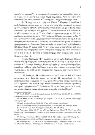 14
προφέρεται ως απλό Υ, για την προφορά του οποίου και την εναλλαγή του με
το Ι από το 5ο αιώνα π.Χ. έγινε λόγος παραπάνω. Αυτό το φαινόμενο
απαντάται από τον 5ο αιώνα π.Χ.57. Επίσης το ΥΙ συγχέεται επίσης με το ΟΙ.
Το ΟΙ συγχέεται με το Ι μέχρι το 329 π.Χ. 58. Η προφορά του ΟΙ ως Ι
επιβεβαιώνεται επίσης από το γεγονός ότι στην ίδια επιγραφή, η οποία
χρονολογείται το 329 π.Χ., το ΟΙ εναλλάσσεται επίσης και με το ΕΙ, το οποίο
από νωρίς είχε αποκτήσει τον ήχο του Ι 59. Επιπλέον από τον 5ο-4ο αιώνα π.Χ.
το ΟΙ εναλλάσσεται με το Υ και τελικά το αργότερο μέχρι το 168 π.Χ.
εναλλάσσεται επίσης και με το Η60. Γνωρίζουμε βέβαια ότι αυτά και τα δύο (Υ
και Η) συγχέονται με το Ι, γεγονός που αποδεικνύει ότι και τα τρία (ΟΙ, Υ και
Η) προφέρονταν πλέον ως Ι. Εντούτοις είναι αδύνατο αυτήν την περίοδο να
χρησιμοποιούνταν διαλυτικά (¨) και αυτό γίνεται φανερό από τη λέξη Ε ὐαο ῖοι
(Βλ. IGA 110, 2, 6ος αιώνα π.Χ.). Αυτή η λέξη, η οποία αποτελείται από επτά
φωνήεντα, εάν προφερόταν με την ερασμιακή προφορά θα έδινε τον κωμικό
ήχο : «E-u-a-o-i-o-i». Σίγουρα η σωστή προφορά ήταν ανάμεσα στο «Eva-ü-

ü» και στο «Eva-ί-i».
Η νόθα δίφθογγος ΗΙ εναλλάσσεται με την ορθή δίφθογγο ΕΙ πολύ
συχνά από τη στιγμή της υιοθέτησης του Η (5 ο αιώνας π.Χ.) μέχρι τον 1ο
αιώνα π.Χ.61. Επειδή η δίφθογγος ΕΙ μονοφθογγίστηκε, ακουγόταν δηλαδή ως
απλό Ι και το Η της νόθας διφθόγγου ήταν το μόνο γράμμα που προφερόταν,
γίνεται σαφές ότι το Η και το Ι προφέρονταν παρόμοια και γι’ αυτό το λόγο
συγχέονταν.
Η δίφθογγος ΑΙ εναλλάσσεται με το Ε πριν το 400 π.Χ. Αυτό
συναντάται στη Βοιωτία, όπου το ιωνικό Η αντικαθιστά το ΑΙ,
επιβεβαιώνοντας το γεγονός ότι το ΑΙ μονοφθογγίστηκε και προφερόταν ως
Ε62. Η προφορά του ΑΙ ως Ε στην Αθήνα αποδεικνύεται από την προσθήκη
του ι μετά τη δίφθογγο ΑΙ 63. Επιπλέον το ΑΙ και το Ε συγχέονται από νωρίς
και αυτή η σύγχυση επικρατεί για όλη την περίοδο που εξετάζουμε 64.
57. CIA I, 273, 5ος αι. π.Χ.: ἀπεληλυθυας αντί ἀπεληλυθυίας, CIA II, 678 B, 64, 378-366
π.Χ.):κατεαγυα αντί για κατεαγυῖα.
58. SEG XXXV, 37, 580-70 π.Χ.: Μιραι για Μοῖραι, CIA II, 834, b, I,61, 329 π.Χ.: περιαλιφήν
αντί περιαλοιφήν.
59. Δυεῑν κοντά στο δυοῖν, CIA II, 168 (4ος αι. π.Χ.) Φαληρεῖ για Φαληροῖ.
60. Βλ. σε παπύρους για παράδειγμα Louvre Pap. 55, 11-15 (168 π.Χ.): Ἤνου για οἴνου.
61. CIA II, 675, 44, c. 403 π.Χ.: κληις και CIA II, 47, c. 403 π.Χ.: κλεις.
62. Ἀρίστηχμος (IGA 300, 5ος αι. π.Χ.) για Ἀρίσταιχμος (IGΑ 397 398, 5ος αι. π.Χ.),
Ἠγοσθενίτης (για Αἰγοσθενίτης), Δηνήνετος (για Δημαίνετος), ταμίη (για ταμίαι), κλήω (για
κλαίω).
63. Βλέπε για παράδειγμα Ἐλαιιται ( CIA I, 228, 4, 452 π.Χ.) (προφέρεται Ele-i-te, όχι Εla-ii-ta-i), ἐλαίινος (CIA II, 678, B, 10, 378 π.Χ.) (προφέρεται elé-ϊ-nos, όχι ela-i-i-nos).
64. Πεδίαρχος (SEG XV, 198, 4ος αι. π.Χ.), για Παιδίαρχος, Πέδαρχος (CIA III, 29, 5, 4ος-3ος
αι. π.Χ.) για Παίδαρχος, Πλατεεύς (IG II2 10089, 1ος αι π.Χ.-1ος αι. μ.Χ.) για Πλαταιεύς.

 