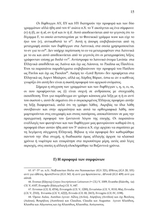 15
Οι δίφθογγοι ΑΥ, ΕΥ και ΗΥ διατηρούν την προφορά και των δύο
γραμμάτων αλλά ήδη από τον 6 ο αιώνα π.Χ. το Υ ακούγεται ως ένα σύμφωνο:
(v) ή (f), av ή af, ev ή ef και iv ή if. Αυτό αποδεικνύεται από το γεγονός ότι το
δίγαμμα F, το οποίο αντιστοιχούσε με το Φοινικικό γράμμα waw και είχε το
ήxο του (v), αντικαθιστά το υ65. Αυτή η άποψη επιβεβαιώνεται από τη
μεταγραφή αυτών των διφθόγγων στα Λατινικά, στα οποία χρησιμοποιείται
το ev για το ευ66. Δεν υπήρχε περίπτωση το ευ να μεταγραφόταν στα Λατινικά
με το eu και αυτό αποδεικνύεται από το γεγονός ότι οι μεταγραφείσες λέξεις
γράφονταν επίσης με διπλό vv67. Αντίστροφα το λατινικό όνομα Lavinia στα
Ελληνικά αποδίδεται ως Λαύνα και όχι ως Λάουνα, το Paulina ως Παυλίνα.
Έτσι τα παραπάνω παραδείγματα επιβεβαιώνουν την προφορά του Παύλου
ως Pavlos και όχι ως Paoulos68. Ακόμη το «Lord Byron» δεν προφέρεται στα
Ελληνικά ως Λορντ Μπάιρον, αλλά ως Λόρδος Βύρων, έστω κι αν ο καθένας
γνωρίζει ότι αυτή δεν είναι η σωστή προφορά του αρχικού ονόματος.
Σήμερα η σύγχυση των γραμμάτων και των διφθόγγων ι, η, υ, ει, υι,
οι που προφέρονται ως (i) είναι συχνή σε ανθρώπους με στοιχειώδη
εκπαίδευση. Έτσι για παράδειγμα αν γράψει κάποιος μία λέξη με η ή οι αντί
του σωστού ι, αυτό δε σημαίνει ότι ο συγκεκριμένος Έλληνας προφέρει αυτήν
τη λέξη διαφορετικά, απλά ότι τη γράφει λάθος. Ακριβώς τα ίδια λάθη
συνέβαιναν και στην αρχαιότητα και αυτά τα ορθογραφικά λάθη, που
μαρτυρούνται στις επιγραφές και στους παπύρους, αποκαλύπτουν σε μας την
πραγματική προφορά του ζωντανού λόγου της εποχής. Οι παραπάνω
εναλλαγές των φωνηέντων και των διφθόγγων μας φανερώνουν καθαρά ότι η
προφορά όλων αυτών ήδη από τον 5ο αιώνα π.Χ. είχε αρχίσει να συμπίπτει με
τη λεγόμενη σύγχρονη Ελληνική. Βέβαια η νέα προφορά δεν καθιερώθηκε
παντού την ίδια στιγμή, η διαδικασία όμως αλλαγής άρχισε τα κλασικά
χρόνια ή νωρίτερα και επικράτησε στα περισσότερα μέρη, εκτός από λίγες
περιοχές, στις οποίες η αλλαγή ολοκληρώθηκε τα Βυζαντινά χρόνια.

Γ) Η προφορά των συμφώνων
65. 6ος -5ος αι. π.Χ.: ΝαϜπακτίων δίπλα στο Ναυπακτίων (IGA 321), ἔFθετος (ΙGA 20, 101)
αντί για εὔθετος, ἀριστέ Foντα (IGA 343, 4) αντί για ἀριστεύοντα , ἀFυτοῦ (IGA 409) αντί για
αὐτοῦ.
66. Εvenus (Εὔηνος) Corpus Inscriptionum Latinarum (= CIL) V, 1009, Εvanthe (Eὐάνθη, -ία)
CIL V, 6107, Εvangelo (Eὐάγγελος) CIL V, 647.
67. Evvenus (CIL II, 4534), Evvangelo (CIL V, 1200), Evvaristus (CIL V, 8110, 80a), Evvodia
(CIL V, 2310), Evvantia (CIL V, 6222), Evvodo (CIL III, 2413), Evvagrio (CIL IV, 1198).
68. Όμοια Aulus, Aurelius έγιναν Αὖλος (Αvlos), Αύρήλιος (Avrilios) και όχι Ἄουλους
(Aulous), Ἀουρήλιος (Aurelious) και Claudius, Claudia και Αugustus έγιναν Κλαύδιος,
Κλαυδία και Αὔγουστος και όχι Κλαούδιος, Κλαουδία, Αούγουστος.

 