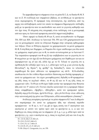 16
Τα αμφισβητούμενα σύμφωνα είναι τα μέσα Β, Γ, Δ, τα δασέα Θ, Φ, Χ
και το Ζ. Η εναλλαγή των συμφώνων βέβαια, σε αντίθεση με τα φωνήεντα
είναι περιορισμένη. Η προφορά τους συνεπάγεται, όχι απόλυτα, από τις
αρχές του συλλαβισμού, κατά τον οποίο τα σύμφωνα δημιουργούν συλλαβές
μαζί με τα φωνήεντα που τα ακολουθούν και αυτό το γεγονός καθορίζει και
τον ήχο τους. Η σύγχυση στις επιγραφές είναι πολύτιμη, ενώ η μεταγραφή
από και προς τα Λατινικά προφανώς αποτελεί σημαντική βοήθεια.
Όσον αφορά τα δασέα Θ, Φ και Χ, αυτά αντικαθιστούν τα δίψηφα
ΤΗ, ΠΗ και ΚΗ. Ανάλογα τα λατινικά ΤΗ, PH και CH χρησιμοποιούνταν
για να μεταγράψουν αυτά τα ελληνικά δίψηφα στην ιστορική ορθογραφία
των λέξεων. Όταν οι Έλληνες άρχισαν τα χρησιμοποιούν τα μονά γράμματα
Θ, Φ, Χ στη θέση των δίψηφων, οι Ρωμαίοι δεν είχαν ισοδύναμα για όλα αυτά
τα γράμματα, παρά μόνο για το Φ, το οποίο αντιστοιχούσε με το λατινικό F.
Την παραπάνω προφορά του Φ ως (f) την επιβεβαιώνει και το γεγονός ότι το
Φ συγχεόταν με τον ήχο (f) του δεύτερου γράμματος των διφθόγγων αυ και ευ
(προφέρονταν ως af και ef), αλλά όχι με το Π. Τελικά το γεγονός ότι η
πρόθεση ἐκ δεν αλλάζει πριν τα κ, π, τ, αλλά πριν τα θ, φ, χ και γίνεται ἐχ ( ἐχ
Θετταλίας69, ἐχ θητών70, ἐχ φυλῆς71 ἐχ Χαλκίδος72), όπου το τελευταίο
παράδειγμά θα ήταν αδύνατο να προφερόταν ως ek+h

K+h-αλκίδος,

αποδεικνύει ότι δεν ετίθετο θέμα επιπλέον δάσυνσης και διπλής προφοράς γι’
αυτά τα γράμματα και ότι είχαν μονοφθογγιστεί, δηλαδή το Θ προφερόταν
ως (th), όπως το αγγλικό «thin», το Φ ως (f) και το X ως (ch), όπως το
γερμανικό «ich». Το Θ και το Φ είχαν λάβει αυτήν την προφορά στην Βοιωτία
ήδη από τον 5ο αιώνα π.Χ. Γίνεται εύκολα κατανοητό ότι η προφορά λέξεων
όπως «συμφθείρω», «ἤρχθην», «ἠλέγχθην», κατά τον ερασμιακό τρόπο,
δηλαδή συμ-p+h-t+h-είρω, ήρ-k+h-t+h-ην, ηλέ-γ-k+h-t+h-ην είναι αδύνατη
στην κανονική ροή όχι μόνο των Ελληνικών, αλλά οποιασδήποτε γλώσσας73.
Ανάλογες εκτιμήσεις σχετικά με τα μέσα σύμφωνα Β, Γ και Δ οδηγούν
στο συμπέρασμα ότι αυτά τα γράμματα ήδη την κλασική περίοδο
προφέρονταν το B ως v, το Γ ως gh (ο ήχος αυτός του Γ ακουγόταν και
ακούγεται μ’ αυτόν τον τρόπο πριν από τα φωνήεντα α, ο, ω και τον
δίφθογγο ου, όπως επίσης και τα σύμφωνα β, λ, μ, ν, ρ, χ, αλλά πριν από τα
φωνήεντα ε, η, ι και υ ακούγεται ως y, όπως το αγγλικό yet) και του Δ ως th,
69. CIA II, 222, 5, 9, 322 π.Χ.
70. CIA I, 31, B, 9, 444 π.Χ.
71. CIA I, 31, A, 7, 444 π.Χ.
72. CIA IV, 27, a 5, 17, 445 π.Χ.
73. Βλ. Chrys C. Caragounis, ό.π., σσ. 378.

 