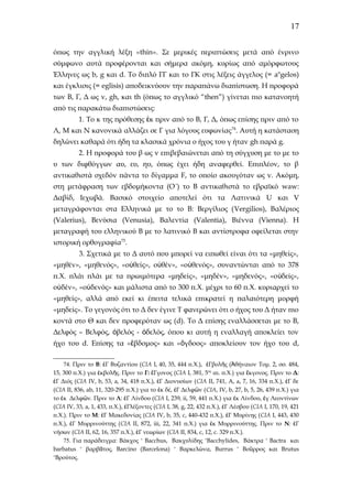17
όπως την αγγλική λέξη «thin». Σε μερικές περιπτώσεις μετά από ένρινο
σύμφωνο αυτά προφέρονται και σήμερα ακόμη, κυρίως από αμόρφωτους
Έλληνες ως b, g και d. To διπλό ΓΓ και το ΓΚ στις λέξεις άγγελος (= angelos)
και έγκλισις (= eglisis) αποδεικνύουν την παραπάνω διαπίστωση. Η προφορά
των Β, Γ, Δ ως v, gh, και th (όπως το αγγλικό “then”) γίνεται πιο κατανοητή
από τις παρακάτω διαπιστώσεις:
1. Το κ της πρόθεσης ἐκ πριν από το Β, Γ, Δ, όπως επίσης πριν από το
Λ, Μ και Ν κανονικά αλλάζει σε Γ για λόγους ευφωνίας 74. Αυτή η κατάσταση
δηλώνει καθαρά ότι ήδη τα κλασικά χρόνια ο ήχος του γ ήταν gh παρά g.
2. H προφορά του β ως v επιβεβαιώνεται από τη σύγχυση με το με το
υ των διφθόγγων αυ, ευ, ηυ, όπως έχει ήδη αναφερθεί. Επιπλέον, το β
αντικαθιστά σχεδόν πάντα το δίγαμμα F, το οποίο ακουγόταν ως v. Aκόμη,
στη μετάφραση των εβδομήκοντα (Ο´) το Β αντικαθιστά το εβραϊκό waw:
Δαβίδ, Ιεχωβά. Βασικό στοιχείο αποτελεί ότι τα Λατινικά U και V
μεταγράφονται στα Ελληνικά με το το Β: Βεργίλιος (Vergilios), Bαλέριος
(Valerius), Βενύσια (Venusia), Βαλεντία (Valentia), Bιέννα (Vienna). H
μεταγραφή του ελληνικού Β με το λατινικό Β και αντίστροφα οφείλεται στην
ιστορική ορθογραφία75.
3. Σχετικά με το Δ αυτό που μπορεί να ειπωθεί είναι ότι τα «μηθείς»,
«μηθέν», «μηθενός», «οὐθείς», οὐθέν», «οὐθενός», συναντώνται από το 378
π.Χ. πλάι πλάι με τα πρωιμότερα «μηδείς», «μηδέν», «μηδενός», «ο ὐδείς»,
οὐδέν», «οὐδενός» και μάλιστα από το 300 π.Χ. μέχρι το 60 π.Χ. κυριαρχεί το
«μηθείς», αλλά από εκεί κι έπειτα τελικά επικρατεί η παλαιότερη μορφή
«μηδείς». Το γεγονός ότι το Δ δεν έγινε Τ φανερώνει ότι ο ήχος του Δ ήταν πιο
κοντά στο Θ και δεν προφερόταν ως (d). Το Δ επίσης εναλλάσσεται με το Β,
Δελφός – Βελφός, ὀβελός - ὀδελός, όπου κι αυτή η εναλλαγή αποκλείει τον
ήχο του d. Eπίσης τα «ἕβδομος» και «ὂγδοος» αποκλείουν τον ήχο του d,
74. Πριν το Β: ἐΓ Βυζαντίου (CIA I, 40, 35, 444 π.Χ.), ἐΓβολῆς (Ἀθήναιον Toμ. 2, σσ. 484,
15, 300 π.Χ.) για ἐκβολῆς. Πριν το Γ: ἔΓγονος (CIA I, 381, 5ος αι. π.Χ.) για ἔκγονος. Πριν το Δ:
ἐΓ Διός (CIA IV, b, 53, a, 34, 418 π.Χ.), ἐΓ Διονυσίων ( CIA II, 741, A, a, 7, 16, 334 π.Χ.), ἐΓ δε
(CIA II, 836, ab, 11, 320-295 π.Χ.) για το ἐκ δέ, ἐΓ Δελφῶν ( CIA, IV, b, 27, b, 5, 26, 439 π.Χ.) για
το ἐκ Δελφῶν. Πριν το Λ: ἐΓ Λίνδου (CIA I, 239, ii, 59, 441 π.Χ.) για ἐκ Λίνδου, ἐγ Λεοντίνων
(CIA IV, 33, a, 1, 433, π.Χ.), ἐΓλέξοντες (CIA I, 38, g, 22, 432 π.Χ.), ἐΓ Λέσβου (CIA I, 170, 19, 421
π.Χ.). Πριν το Μ: ἐΓ Μακεδονίας (CIA IV, b, 35, c, 440-432 π.Χ.), ἐΓ Μυρίνης ( CIA I, 443, 430
π.Χ.), ἐΓ Μυρρινούττης ( CIA II, 872, iii, 22, 341 π.Χ.) για ἐκ Μυρρινούττης. Πριν το Ν: ἐΓ
νήσων (CIA II, 62, 16, 357 π.Χ.), ἐΓ νεωρίων (CIA II, 834, c, 12, c. 329 π.Χ.).
75. Για παράδειγμα: Βάκχος ˃ Bacchus, Βακχυλίδης ˃Bacchylides, Βάκτρα ˃ Βactra και
barbatus ˃ βαρβᾶτος, Barcino (Barcelona) ˃ Βαρκελώνα, Burrus ˃ Βοῦρρος και Βrutus
˃Bρούτος.

 