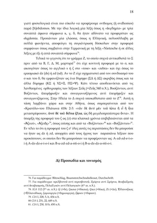 18
γιατί φυσιολογικά είναι πιο εύκολο να προφέρουμε evthoμος (ή evdhomos)
παρά [h]ebdomos. Με την ίδια λογική μία λέξη όπως η «ἐκγδημία» με τρία
συναπτά άφωνα σύμφωνα κ, γ, δ, θα ήταν αδύνατο να προφερόταν ως
ekgdemia. Προπάντων μία γλώσσα, όπως η Ελληνική, πολυσύλλαβη με
πολλά φωνήεντα, αποφεύγει τη συγκέντρωση δύσκολων στην προφορά
συμφώνων όπως συμβαίνει στην Γερμανική με τη λέξη «Nietzsche ή σε άλλες
λέξεις με έξι ή επτά συναπτά σύμφωνα76.
Τελικά το γεγονός ότι το γράμμα Ζ, το οποίο συχνά αντικαθιστά το Σ
πριν από τα Β, Γ, Δ, Μ, μαρτυρά 77 ότι είχε κοντινή προφορά με το σ, και
ακουγόταν όπως το αγγλικό s ή ζ στο «rose» και «zebra» και όχι όπως το
ερασμιακό dz (ds) ή zd (sd). Αν το Ζ είχε σχηματιστεί από τον συνδυασμό του
σ και του δ, θα εμφανιζόταν ως ένα δίψηφο (ΣΔ ή ΔΣ) ακριβώς όπως και τα
άλλα δίψηφα (ΚΣ ή ΧΣ=Ξ, ΠΣ=Ψ). Κάτι τέτοιο αποδεικνύεται από τις
λανθασμένες ορθογραφίες των λέξεων Σεῦς (=Ζεῦς 340 π.Χ.), Βυσζάντιοι, αντί
Βυζάντιοι, ἐπεψήφισζεν και συναγωνισζόμενος αντί έπεψήφιζεν και
συναγωνιζόμενος. Στην Ηλεία το Δ συχνά υποκαθίστατο από το Ζ 78. Αυτή η
τάση λαμβάνει χώρα και στην Αθήνα, όπως συμπεραίνεται από τον
«Κρατύλο»του Πλάτωνα 418c 2-3: «νῦν δὲ ἀντὶ μὲν τοῦ ἰῶτα ἢ εἶ ἢ ἦτα
μεταστρέφουσιν, ἀ ντὶ δὲ τοῦ δέλτα ζῆ τα, ὡς δὴ μεγαλοπρεπέστερα ὄντα». H
ύπαρξη της προφορά του ζ ως (z) στα κλασικά χρόνια επιβεβαιώνεται από τα
«Ἀζειοί», «Ἀζειῆς»79, όπως επίσης και από τα «Βυζάντιοι»80 και «Βυζζάντιοι»81.
Εν τέλει το ότι η προφορά του ζ σ’ όλες αυτές τις περιπτώσεις δεν θα μπορούσε
να ήταν ως dz ή zd, απορρέει από τους ήχους των παραπάνω λέξεων που
προκύπτουν, οι οποίοι δεν θα μπορούσαν να προφέρονταν ως: Α-zd-zd-e-i-oi ή A-dz-dz-e-i-o-i και B-u-zd-zd-a-nti-o-i ή B-u-dz-dz-a-nti-o-i.

Δ) Προσωδία και τονισμός

76. Για παράδειγμα: Blitzschlag, Bisamstorchschnabelkraut, Durchschrift.
77. Για παράδειγμα: πρεΖβευτοῦ αντί περεσβευτοῦ, Ζμύρνα αντί Σμύρνα, ἀναβαΖμούς
αντί ἀναβασμούς, ΠελαΖγικόν αντί Πελασγικόν (4ος αι. π.Χ.).
78. ΙGA 112 (5ος αι. π.Χ.): ζέ (=δε), ζίκαια (=δίκαια), ζέκα (=δέκα), Ζί (=Διί), Ἑλλανοζίκας
(=Ἑλλανοδίκας, ζαμιουργία (=δημιουργία), ζἴφυον (=δίφυον).
79. CIA I, 228, 5, b, 454 π.Χ.
80 CIA I, 231, 22, 449 π.Χ.
81. CIA I, 230, 10 b, 450 π.Χ.

 