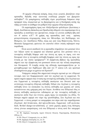 19
Η αρχαία ελληνική ποίηση, όπως είναι γνωστό, βασιζόταν στην
προσωδία, δηλαδή στην κανονική εναλλαγή μακρών και βραχείων
συλλαβών82. Οι μακρόχρονες συλλαβές είχαν μεγαλύτερη διάρκεια στην
προφορά τους, συγκριτικά με τις βραχύχρονες και η διατήρηση αυτής της
τάξης γεννούσε το αίσθημα του ρυθμού στην αρχαία ελληνική ποίηση.
Οι παρατηρήσεις όμως των Αλεξανδρινών φιλολόγων (Διονύσιος ο
Θραξ, Απολλώνιος Δύσκολος και Ηρωδιανός) οδηγούν στο συμπέρασμα ότι η
προσωδία, η ποσότητα των φωνηέντων, έπαψε να γίνεται αισθητή ήδη από
τον 4ο αιώνα π.Χ.83. Η χρήση της προσωδίας από τους
αμέσως
μεταγενέστερους στιχουργούς, όπως τον Μένανδρο, τον Καλλίμαχο, τον
Θεόκριτο, τον Απολλώνιο Ρόδιο, όπως και από τους Βυζαντινούς, Νόννο,
Μουσαίο Γραμματικό, φαίνεται ότι αποτελεί πλέον στάση σεβασμού στην
παράδοση.
Είναι κοινά αποδεκτό ότι η προσωδία στηριζόταν στο μουσικό τόνο
των λέξεων κατά τα ομηρικά και κλασικά χρόνια. Στο μουσικό τόνο η
τονισμένη συλλαβή διέφερε από την άτονη ως προς το ύψος, ενώ στο
δυναμικό τόνο η τονισμένη συλλαβή διαφέρει από την άτονη ως προς την
ένταση με την οποία προφέρεται84. Η εξαφάνιση βέβαια της προσωδίας
σήμανε και την εξαφάνιση του μουσικού τόνου και την τελική επικράτηση
του δυναμικού. Η έναρξη αυτής της αλλαγής πρωτοεμφανίζεται με το
μονοφθογγισμό των διφθόγγων ήδη από τον 5ο αιώνα π.Χ. και οριστικά
ολοκληρώνεται μέχρι τα χρόνια του Χριστού85.
Υπάρχουν ακόμη δύο σημαντικά στοιχεία σχετικά με τον ελληνικό
τονισμό, που τον διαφοροποιούν από τον αγγλικό και το γερμανικό. Το
πρώτο σημείο αφορά στην ένταση της τονισμένης συλλαβής. Στα Αγγλικά και
στα Γερμανικά η τονισμένη συλλαβή ακούγεται πιο δυνατά από την
αντίστοιχη τονισμένη ελληνική συλλαβή. Ειδικά στα Αγγλικά η τονισμένη
συλλαβή τείνει να επισκιάσει τις άτονες συλλαβές και μερικές απ’ αυτές
καταπίνονται στη γρήγορη ροή του λόγου. Αντίθετα στα Ελληνικά όλες οι
άτονες συλλαβές ακούγονται ευδιάκριτα με την τονισμένη συλλαβή να
ακούγεται απλά λίγο πιο έντονα, χωρίς όμως να επισκιάζει τις άλλες. Το
δεύτερο σημείο αφορά στο νόμο της τρισυλλαβίας. Στα Αγγλικά και στα
Γερμανικά ο τόνος μπορεί να υποχωρήσει πιο πέρα από την παραλήγουσα
(Αγγλικά: des’-ti-tute-ness, des’-spi-ca-ble-ness, Γερμανικά: voll’-au-to-matisch, Be-klei’-dungs-vor-schrif-ten), γι’ αυτό μερικές φορές ένας δεύτερος
τόνος γίνεται απαραίτητος, ενώ στα Ελληνικά ο τόνος ποτέ δεν υποχωρεί
82. Βλ. Δημήτρη Λυπουρλή, Αρχαία Ελληνική Μετρική, Παρατηρητής, Θεσσαλονίκη
1993,σσ. 15.
83. Βλ. Chrys C. Caragounis, ό.π., σσ. 384-5.
84. Βλ. Δημήτρη Λυπουρλή, ό.π., σσ. 15.
85. Βλ. Chrys C. Caragounis, ό.π., σσ. 388.

 