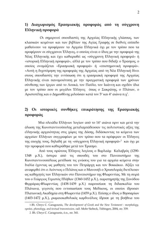 2
1) Διαχωρισμός Ερασμιακής προφοράς από τη σύγχρονη
Ελληνική προφορά
Οι σημερινοί σπουδαστές της Αρχαίας Ελληνικής γλώσσας, των
κλασικών κειμένων και των βιβλίων της Αγίας Γραφής σε διεθνές επίπεδο
μαθαίνουν να προφέρουν τα Αρχαία Ελληνικά όχι με τον τρόπο που τα
προφέρουν οι σύγχρονοι Έλληνες, ο οποίος είναι ο ίδιος με την προφορά της
Νέας Ελληνικής και έχει καθιερωθεί ως «σύγχρονη Ελληνική προφορά» ή
«ιστορική Ελληνική προφορά», αλλά με τον τρόπο που δίδαξε ο Έρασμος, ο
οποίος ονομάζεται «Ερασμιακή προφορά» ή «επιστημονική προφορά».
«Αυτή η διχοτόμηση της προφοράς της Αρχαίας από τη Νέα Ελληνική δίνει
στους σπουδαστές την εντύπωση ότι η ερασμιακή προφορά της Αρχαίας
Ελληνικής είναι πανομοιότυπη με την πραγματική προφορά των χρόνων
σύνθεσης των έργων από το Λουκά, τον Παύλο, τον Ιωάννη και σχεδόν ίδια
με τον τρόπο που οι μεγάλοι Έλληνες όπως ο Σωκράτης, ο Πλάτων, ο
Αριστοτέλης και ο Δημοσθένης μιλούσαν κατά τον 5ο και 4ο αιώνα π.χ1.

2) Οι ιστορικές συνθήκες επικράτησης της Ερασμιακής
προφοράς
Μια πλειάδα Ελλήνων λογίων από το 14ο αιώνα πριν και μετά την
άλωση της Κωνσταντινούπολης μεταλαμπάδευσαν τις πολιτιστικές αξίες της
ελληνικής αρχαιότητας στις χώρες της Δύσης, διδάσκοντας τα κείμενα των
αρχαίων Ελλήνων συγγραφέων με τον τρόπο που τα πρόφεραν οι Έλληνες
της εποχής τους, δηλαδή με τη «σύγχρονη Ελληνική προφορά» 2 και όχι με
την προφορά που καθιερώθηκε μετά τον Έρασμο.
Από τους πρώτους Έλληνες λογίους ο Βαρλαάμ Καλαβρός (12901348 μ.Χ.), ύστερα από τις σπουδές του στο Πανεπιστήμιο της
Κωνσταντινουπόλεως μετέδωσε τις γνώσεις του για τα αρχαία κείμενα στην
Ιταλία έχοντας ως μαθητές του τον Πετράρχη και τον Βοκκάκιο. Αξίζει να
αναφερθεί ότι ο Λεόντιος ο Πιλάτος και ο Μανουήλ ο Χρυσολοράς διετέλεσαν
ως καθηγητές των Ελληνικών στο Πανεπιστήμιο της Φλωρεντίας. Με τη σειρά
του ο Γεώργιος Γεμιστός Πλήθων (1360-1452 μ.Χ.), παρατηρητής της Συνόδου
Φερράρας-Φλωρεντίας (1438-1439 μ.Χ.) παρουσίασε τη διδασκαλία του
Πλάτωνα, γεγονός που εντυπωσίασε τους Μεδίκους, οι οποίοι ίδρυσαν
Πλατωνική Ακαδημία στη Φλωρεντία (1459 μ.Χ.). Επίσης ο ίδιος ο Βησσαρίων
(1403-1472 μ.Χ.), ρωμαιοκαθολικός καρδινάλιος ίδρυσε με τη βοήθεια του
1.Βλ. Chrys C. Caragounis, The development of Greek and the New Testament : morphology,
syntax, phonology, and textual transmission, εκδ. Mohr Siebeck, Τübingen, 2004, σσ. 339.
2 .Βλ. Chrys C. Caragounis, ό.π., σσ. 341.

 