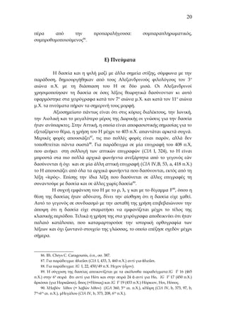 20
πέρα
από
την
συμπροθυμοποιούμενος86.

προπαραλήγουσα:

συμπαραπληρωματικός,

Ε) Πνεύματα
Η δασεία και η ψιλή μαζί με άλλα σημεία στίξης, σύμφωνα με την
παράδοση, δημιουργήθηκαν από τους Αλεξανδρινούς φιλολόγους τον 3 ο
αιώνα π.Χ. με τη διάσπαση του Η σε δύο μισά. Οι Αλεξανδρινοί
χρησιμοποίησαν τη δασεία σε όσες λέξεις θεωρητικά δασύνονταν κι αυτό
εφαρμόστηκε στα χειρόγραφα κατά τον 7 ο αιώνα μ.Χ. και κατά τον 11 ο αιώνα
μ.Χ. τα πνεύματα πήραν τα σημερινή τους μορφή.
Αξιοσημείωτο πάντως είναι ότι στις κύριες διαλέκτους, την Ιωνική,
την Αιολική και το μεγαλύτερο μέρος της Δωρικής οι γνώσεις για την δασεία
ήταν ανύπαρκτες. Στην Αττική, η οποία είναι αποφασιστικής σημασίας για το
εξεταζόμενο θέμα, η χρήση του Η μέχρι το 403 π.Χ. απαντάται αρκετά συχνά.
Μερικές φορές απουσιάζει87, τις πιο πολλές φορές είναι παρόν, αλλά δεν
τοποθετείται πάντα σωστά88. Για παράδειγμα σε μία επιγραφή του 408 π.Χ,
που ανήκει στη συλλογή των αττικών επιγραφών (CIA I, 324), το Η είναι
μπροστά στα πιο πολλά αρχικά φωνήεντα ανεξάρτητα από το γεγονός εάν
δασύνονται ή όχι και σε μία άλλη αττική επιγραφή (CIA IV,B, 53, a, 418 π.Χ.)
το Η απουσιάζει από όλα τα αρχικά φωνήεντα που δασύνονται, εκτός από τη
λέξη «ἱερός». Επίσης την ίδια λέξη που δασύνεται σε άλλες επιγραφές τη
συναντούμε με δασεία και σε άλλες χωρίς δασεία89.
Η συχνή εμφάνιση του Η με το ρ, λ, γ και με το δίγαμμα F90, όπου η
θέση της δασείας ήταν αδύνατη, δίνει την αίσθηση ότι η δασεία είχε χαθεί.
Αυτό το γεγονός σε συνδυασμό με την ασταθή της χρήση επιβεβαιώνουν την
άποψη ότι η δασεία είχε σταματήσει να εμφανίζεται μέχρι το τέλος της
κλασικής περιόδου. Τελικά η χρήση της στα χειρόγραφα αποδεικνύει ότι ήταν
παλαιό κατάλοιπο, που καταμαρτυρούσε την ιστορική ορθογραφία των
λέξεων και όχι ζωντανό στοιχείο της γλώσσας, το οποίο επέζησε σχεδόν μέχρι
σήμερα.

86. Βλ. Chrys C. Caragounis, ό.π., σσ. 387.
87. Για παράδειγμα: ἀλιεῦσι (CIA I, 433, 3, 460 π.Χ.) αντί για ἁλιεῦσι.
88. Για παράδειγμα: ΙG I, 22, 450/49 π.Χ. Ηεχον (εἶχον).
89. Η σύγχυση της δασείας απεικονίζεται με τα ακόλουθα παραδείγματα:IG I2 16 (465
π.Χ.) στην 6η σειρά ὄτι αντί για Ηότι και στην σειρά 24 ὀ αντί για Ηο, IG I2 17 (450 π.Χ.)
ὀρκόσαι (για Ηορκῶσαι), ὄπος (=Ηόπως) και IG I2 19 (453 π.Χ.) Ηόρκιον, Ηοι, Ηόπος.
90. λΗαβόν λίθον (= λαβών λίθον) (ΙGA 360, 5ος αι. π.Χ.), κΗόρη (CIA IV, b, 373, 97, b,
ος ος
7 -6 αι. π.Χ.), μΗεγάλου (CIA IV, b, 373, 208, 6ος π.Χ.).

 