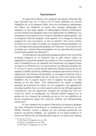 21
Συμπεράσματα
Οι σημαντικές αλλαγές στην προφορά της αρχαίας ελληνικής ήδη
είχαν ξεκινήσει από τον 5ο αιώνα π.Χ. Η τελική υιοθέτηση του ιωνικού
αλφαβήτου με τα 24 γράμματα έβαλε τέλος στις λανθασμένες ορθογραφίες
των λέξεων και καθιέρωσε τη σωστή τους ιστορική ορθογραφία που
παραμένει σε ισχύ μέχρι σήμερα. Οι ορθογραφικές αλλαγές συνοδεύτηκαν
και από αλλαγές στην προφορά, όπως το μονοφθογγισμό των διφθόγγων, την
επικράτηση του δυναμικού τόνου, στοιχείων δηλαδή που χαρακτηρίζουν και
τη σύγχρονη ελληνική προφορά. Αυτό σημαίνει ότι η σύγχρονη ελληνική
προφορά δεν είναι καινούργια σε όλα τα επίπεδα 91. Έτσι γίνεται εύκολα
αντιληπτό ότι είναι λάθος να μιλάμε για «σύγχρονη ελληνική προφορά» και
για «επιστημονική ή ερασμιακή προφορά»των ελληνικών. Το πιο σωστό είναι
να μιλάμε για «ιστορική ελληνική προφορά» και για «μη-ελληνική ή τεχνητή
ή ερασμιακή προφορά της ελληνικής»92.
Οι υποστηρικτές της ερασμιακής προφοράς πέφτουν και σε μία άλλη
αντίφαση. Σύμφωνα με τα λεγόμενά τους σε κάθε κείμενο πρέπει να
εφαρμόζεται η τρέχουσα προφορά της εποχής του. Έτσι τα ομηρικά έπη είναι
καλό να διαβάζονται με την προφορά που επικρατούσε την ομηρική εποχή,
τα κείμενα του Πλάτωνα και του Αριστοτέλη με την αθηναϊκή προφορά του
5ου και του 4ου αιώνα, η οποία υπέστη σημαντικές αλλαγές συγκριτικά με την
ομηρική, τα βιβλία της Καινής Διαθήκης με προφορά αρκετά συγγενική με τη
σημερινή και τους Πατέρες της Εκκλησίας με τη σύγχρονη ελληνική, γιατί η
προφορά δε διαφοροποιήθηκε από την εποχή τους. Αντί αυτού όμως οι ίδιοι
διαβάζουν όλα τα αρχαία κείμενα από τα ομηρικά έπη μέχρι και τους
Πατέρες με τον ίδιο τρόπο. Έτσι αποδεικνύεται ότι, παρότι η ακριβής
προφορά της ποιότητας των λέξεων και των γραμμάτων της ομηρικής και
κλασικής περιόδου είναι για πάντα χαμένη, εξαιτίας της έλλειψης ηχητικών
ντοκουμέντων από την αρχαιότητα, ιστορικά και επιστημονικά είναι πιο
έντιμο και σωστό να προφέρουμε την ελληνική γλώσσα σύμφωνα με τη
φυσική και την ιστορική της ανάπτυξη και όχι με ό,τι της επιβάλλουν με
ξένους εισαγόμενους ήχους από συγγενείς γλώσσες της Ινδοευρωπαϊκής
οικογένειας93.
Εν τέλει προφέροντας τα αρχαία ελληνικά με τη σύγχρονη προφορά
της Νέας Ελληνικής διευκολύνεται η επιστημονική επικοινωνία με την
Ελλάδα. Επιπλέον ανοίγει ο δρόμος για μία καλύτερη προσέγγιση του
κειμένου της Καινής Διαθήκης και ερχόμαστε σε πιο άμεση επαφή με το
πλούτο των Βυζαντινών και Νεοελληνικών κειμένων, τα οποία είναι ο άμεσος
91. Βλ. Chrys C. Caragounis, ό.π., σσ. 391.
92. Chrys C. Caragounis, ό.π., σσ. 392.
93. Βλ. Chrys C. Caragounis, ό.π., σσ. 395.

 