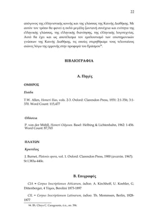 22
απόγονος της ελληνιστικής κοινής και της γλώσσας της Καινής Διαθήκης. Με
αυτόν τον τρόπο θα φανεί η πολύ μεγάλη ζωντανή συνέχεια και ενότητα της
ελληνικής γλώσσας, της ελληνικής διανόησης, της ελληνικής λογοτεχνίας.
Αυτό θα έχει και ως αποτέλεσμα τον εμπλουτισμό των επιστημονικών
γνώσεων της Καινής Διαθήκης, τις οποίες στερηθήκαμε τους τελευταίους
αιώνες λόγω της εμμονής στην προφορά του Εράσμου94.

BΙΒΛΙΟΓΡΑΦΙΑ

Α. Πηγές
ΟΜΗΡΟΣ
Ιλιάδα
T.W. Allen, Homeri Ilias, vols. 2-3. Oxford: Clarendon Press, 1931: 2:1-356; 3:1370. Word Count: 115,477

Οδύσεια
P. von der Mühll, Homeri Odyssea. Basel: Helbing & Lichtenhahn, 1962: 1-456.
Word Count: 87,765

ΠΛΑΤΩΝ
Κρατύλος
J. Burnet, Platonis opera, vol. 1. Oxford: Clarendon Press, 1900 (ανατύπ. 1967):
St I.383a-440e.

B. Επιγραφές
CIA = Corpus Inscriptionun Atticarum, έκδοσ. Α. Kirchhoff, U. Koehler, G.
Dittenberger, 4 Tόμοι, Berolini 1873-1897
CIL = Corpus Inscriptionum Latinarum, έκδοσ. Τh. Mommsen, Berlin, 18281877
94. Βλ. Chrys C. Caragounis, ό.π., σσ. 396.

 