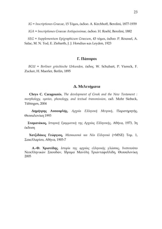 23
IG = Ιnscriptiones Graecae, 15 Tόμοι, έκδοσ. Α. Kirchhoff, Berolini, 1877-1939
IGA = Ιnscriptiones Graecae Antiquissimae, έκδοσ. Η. Roehl, Berolini, 1882
SEG = Supplementum Epigraphicum Graecum, 43 τόμοι, έκδοσ. P. Roussel, A.
Salac, M. N. Tod, E. Ziebarth, J. J. Hondius και Leyden, 1923

Γ. Πάπυροι
BGU = Berliner griechische Urkunden, έκδος. W. Schubart, P. Viereck, F.
Zucker, H. Maerler, Berlin, 1895

Δ. Μελετήματα
Chrys C. Caragounis, The development of Greek and the New Testament :
morphology, syntax, phonology, and textual transmission, εκδ. Mohr Siebeck,
Τübingen, 2004
Δημήτρης Λυπουρλής,
Θεσσαλονίκη 1993

Αρχαία

Ελληνική

Μετρική,

Παρατηρητής,

Σταματάκος, Ιστορική Γραμματική της Αρχαίας Ελληνικής, Αθήνα, 1973, 3η
έκδοση
Χατζιδάκις Γεώργιος, Μεσαιωνικά και Νέα Ελληνικά (=ΜΝΕ) Τομ. 1,
Σακελλαρίου, Αθήνα, 1905-7
Α.-Φ. Χριστίδης, Ιστορία της αρχαίας ελληνικής γλώσσας, Ινστιτούτο
Νεοελληνικών Σπουδών, Ίδρυμα Μανόλη Τριανταφυλλίδη, Θεσσαλονίκη
2005

 