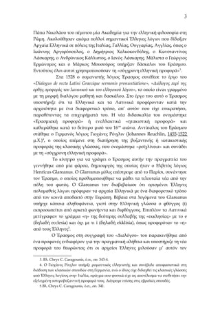 3
Πάπα Νικολάου του πέμπτου μία Ακαδημία για την ελληνική φιλοσοφία στη
Ρώμη. Ακολούθησαν ακόμα πολλοί σημαντικοί Έλληνες λόγιοι που δίδαξαν
Αρχαία Ελληνικά σε πόλεις της Ιταλίας, Γαλλίας, Ουγγαρίας, Αγγλίας, όπως ο
Ιωάννης Αργυρόπουλος, ο Δημήτριος Χαλκοκονδύλης, ο Κωνσταντίνος
Λάσκαρης, ο Ανδρόνικος Κάλλιστος, ο Ιανός Λάσκαρης. Μάλιστα ο Γεώργιος
Ερμώνυμος και ο Μάρκος Μουσούρος υπήρξαν δάσκαλοι του Εράσμου.
Εντούτοις όλοι αυτοί χρησιμοποιούσαν τη «σύγχρονη ελληνική προφορά» 3.
Στα 1528 ο ουμανιστής λόγιος Έρασμος συνέθεσε το έργο του
«Dialogus de recta Latini Graecique sermonis pronuntiatione», «Διάλογος περί της
ορθής προφοράς του λατινικού και του ελληνικού λόγου», το οποίο είναι γραμμένο
με τη μορφή διαλόγου μαθητή και δασκάλου. Στο έργο του αυτό ο Έρασμος
υποστήριξε ότι τα Ελληνικά και τα Λατινικά προφέρονταν κατά την
αρχαιότητα με ένα διαφορετικό τρόπο, απ’ αυτόν που είχε επικρατήσει,
παραθέτοντας τα επιχειρήματά του. Η νέα διδασκαλία του ονομάστηκε
«Ερασμιακή προφορά» ή εναλλακτικά «ητακιστική προφορά» και
καθιερώθηκε κατά το δεύτερο μισό του 16 ου αιώνα. Αντίπαλος του Εράσμου
στάθηκε ο Γερμανός λόγιος Γιοχάνες Ρόιχλιν (Johannes Reuchlin, 1455-1522
μ.Χ.)4, o οποίος επέμενε στη διατήρηση της βυζαντινής ή ιωτακιστικής
προφοράς της κλασικής γλώσσας, που ονομάστηκε «ροϊχλίνεια» και συνάδει
με τη «σύγχρονη ελληνική προφορά».
Το κίνητρο για να γράψει ο Έρασμος αυτήν την πραγματεία του
γεννήθηκε από μία φάρσα, δημιουργός της οποίας ήταν ο Ελβετός λόγιος
Henricus Glareanus. O Glareanus μόλις επέστρεψε από το Παρίσι, συνάντησε
τον Έρασμο, ο οποίος προθυμοποιήθηκε να μάθει τα τελευταία νέα από την
πόλη του φωτός. Ο Glareanus τον διαβεβαίωσε ότι ορισμένοι Έλληνες
πολυμαθείς λόγιοι πρόφεραν τα αρχαία Ελληνικά με ένα διαφορετικό τρόπο
από τον κοινά αποδεκτό στην Ευρώπη. Βέβαια στα λεγόμενα του Glareanus
υπήρχε κάποια αληθοφάνεια, γιατί στην Ελληνική γλώσσα ο φθόγγος (i)
εκπροσωπείται από αρκετά φωνήεντα και διφθόγγους. Επιπλέον τα Λατινικά
μετέγραφαν το γράμμα «η» της δεύτερης συλλαβής της «εκκλησίας» με το e
(δηλαδή ecclesia) και όχι με τι i (δηλαδή ekklisia), όπως προφερόταν το «η»
από τους Έλληνες5.
Ο Έρασμος στη συγγραφή του «Διαλόγου» του παρακινήθηκε από
ένα προφανές ενδιαφέρον για την πραγματική αλήθεια και υποστήριζε τη νέα
προφορά του θεωρώντας ότι οι αρχαίοι Έλληνες μιλούσαν μ’ αυτόν τον
3. Βλ. Chrys C. Caragounis, ό.π., σσ. 343-4.
4. Ο Γιοχάνες Ρόιχλιν υπήρξε ρομαντικός ελληνιστής και συνέβαλε αποφασιστικά στη
διάδοση των κλασικών σπουδών στη Γερμανία, ενώ ο ίδιος είχε διδαχθεί τις κλασικές γλώσσες
από Έλληνες λογίους στην Ιταλία, πράγμα που φυσικά είχε ως αποτέλεσμα να υιοθετήσει την
εξελιγμένη υστεροβυζαντινή προφορά τους. Διέπρεψε επίσης στις εβραϊκές σπουδές.
5.Βλ. Chrys C. Caragounis, ό.π., σσ. 341.

 