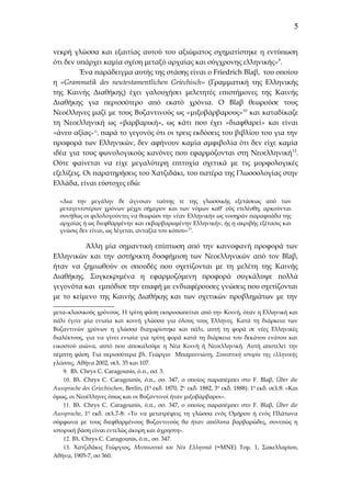 5
νεκρή γλώσσα και εξαιτίας αυτού του αξιώματος σχηματίστηκε η εντύπωση
ότι δεν υπάρχει καμία σχέση μεταξύ αρχαίας και σύγχρονης ελληνικής»9.
Ένα παράδειγμα αυτής της στάσης είναι ο Friedrich Blaβ, του οποίου
η «Grammatik des neutestamentlichen Griechisch» (Γραμματική της Ελληνικής
της Καινής Διαθήκης) έχει γαλουχήσει μελετητές επιστήμονες της Καινής
Διαθήκης για περισσότερο από εκατό χρόνια. Ο Blaβ θεωρούσε τους
Νεοέλληνες μαζί με τους Βυζαντινούς ως «μιξοβάρβαρους»10 και καταδίκαζε
τη Νεοελληνική ως «βαρβαρική», ως κάτι που έχει «διαφθαρεί» και είναι
«άνευ αξίας»11, παρά το γεγονός ότι οι τρεις εκδόσεις του βιβλίου του για την
προφορά των Ελληνικών, δεν αφήνουν καμία αμφιβολία ότι δεν είχε καμία
ιδέα για τους φωνολογικούς κανόνες που εφαρμόζονται στη Νεοελληνική 12.
Ούτε φαίνεται να είχε μεγαλύτερη επιτυχία σχετικά με τις μορφολογικές
εξελίξεις. Οι παρατηρήσεις του Χατζιδάκι, του πατέρα της Γλωσσολογίας στην
Ελλάδα, είναι εύστοχες εδώ:
«Δια την μεγάλην δε άγνοιαν ταύτης τε της γλωσσικής εξετάσεως από των
μεταγενεστέρων χρόνων μέχρι σήμερον και των νόμων καθ’ ούς ετελέσθη, αρκούνται
συνήθως οι φιλολογούντες να θεωρώσι την νέαν Ελληνικήν ως νοσηράν παραφυάδα της
αρχαίας ή ως διεφθαρμένην και εκβαρβαρωμένην Ελληνικήν, ής η ακριβής εξέτασις και
γνώσις δεν είναι, ως λέγεται, ανταξία του κόπου»13.

Άλλη μία σημαντική επίπτωση από την καινοφανή προφορά των
Ελληνικών και την αστήρικτη δυσφήμιση των Νεοελληνικών από τον Blaβ,
ήταν να ζημιωθούν οι σπουδές που σχετίζονται με τη μελέτη της Καινής
Διαθήκης. Συγκεκριμένα η εφαρμοζόμενη προφορά συγκάλυψε πολλά
γεγονότα και εμπόδισε την επαφή με ενδιαφέρουσες γνώσεις που σχετίζονται
με το κείμενο της Καινής Διαθήκης και των σχετικών προβλημάτων με την
μετα–κλασικούς χρόνους. Η τρίτη φάση εκπροσωπείται από την Κοινή, όταν η Ελληνική και
πάλι έγινε μία ενιαία και κοινή γλώσσα για όλους τους Έλληνες. Κατά τη διάρκεια των
Βυζαντινών χρόνων η γλώσσα διαχωρίστηκε και πάλι, αυτή τη φορά σε νέες Ελληνικές
διαλέκτους, για να γίνει ενιαία για τρίτη φορά κατά τη διάρκεια του δεκάτου ενάτου και
εικοστού αιώνα, αυτό που αποκαλούμε η Νέα Κοινή ή Νεοελληνική. Αυτή αποτελεί την
πέμπτη φάση. Για περισσότερα βλ. Γεώργιο Μπαμπινιώτη, Συνοπτική ιστορία της ελληνικής
γλώσσας, Αθήνα 2002, σελ. 35 και 107.
9. Βλ. Chrys C. Caragounis, ό.π., σσ. 3.
10. Βλ. Chrys C. Caragounis, ό.π., σσ. 347, ο οποίος παραπέμπει στο F. Blaβ, Über die
Aussprache des Griechischen, Berlin, (1η εκδ. 1870, 2η εκδ. 1882, 3η εκδ. 1888). 1η εκδ. σελ.8: «Και
όμως, οι Νεοέλληνες όπως και οι Βυζαντινοί ήταν μιξοβάρβαροι».
11. Βλ. Chrys C. Caragounis, ό.π., σσ. 347, ο οποίος παραπέμπει στο F. Blaβ, Über die
Aussprache, 1η εκδ. σελ.7-8: «Το να μετατρέψεις τη γλώσσα ενός Ομήρου ή ενός Πλάτωνα
σύμφωνα με τους διεφθαρμένους Βυζαντινούς θα ήταν απόλυτα βαρβαρώδες, συνεπώς η
ιστορική βάση είναι εντελώς άκυρη και άχρηστη».
12. Βλ. Chrys C. Caragounis, ό.π., σσ. 347.
13. Χατζιδάκις Γεώργιος, Μεσαιωνικά και Νέα Ελληνικά (=ΜΝΕ) Τομ. 1, Σακελλαρίου,
Αθήνα, 1905-7, σσ 360.

 