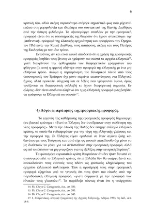 6
κριτική του, αλλά ακόμη περισσότερο στέρησε σημαντικό φως που ρίχνεται
επάνω στη μορφολογία και ιδιαίτερα στο συντακτικό της Καινής Διαθήκης
από την ύστερη φιλολογία. Το αξιοπερίεργο επιπλέον με την ερασμιακή
προφορά είναι ότι οι υποστηρικτές της θεωρούν ότι έχουν ανακαλύψει την
«αυθεντική» προφορά της κλασικής αρχαιότητας και προφέρουν τον Όμηρο,
τον Πλάτωνα, την Καινή Διαθήκη, τους παπύρους, ακόμη και τους Πατέρες
της Εκκλησίας με τον ίδιο τρόπο.
Εντούτοις, αν και είναι κοινά αποδεκτό ότι η χρήση της ερασμιακής
προφοράς βοηθάει τους ξένους να γράφουν πιο σωστά τα αρχαία ελληνικά 14,
γιατί διακρίνουν την ορθογραφία των διαφορετικών γραμμάτων του
φθόγγου (i), αυτή η εμμονή οδήγησε στην προφορά της ελληνικής με ένα μηελληνικό τρόπο. Ακόμα η περιφρόνηση του δυναμικού τόνου από τους
υποστηρικτές του Εράσμου όχι μόνο παράγει ακατανόητους στα Ελληνικά
ήχους, αλλά προκαλεί σύγχυση και σε λέξεις που γράφονται όμοια, όμως
τονίζονται σε διαφορετική συλλαβή κι έχουν διαφορετική σημασία. Εν
ολίγοις «δεν είναι απόλυτα αληθινό ότι η μη-ελληνική προφορά μας βοηθάει
να γράφουμε τα Ελληνικά πιο σωστά»15.

4) Λόγοι επικράτησης της ερασμιακής προφοράς
Το γεγονός της καθιέρωσης της ερασμιακής προφοράς δημιουργεί
ένα βασικό ερώτημα : «Γιατί οι Έλληνες δεν αντέδρασαν στην υιοθέτηση της
νέας προφοράς;». Μετά την άλωση της Πόλης δεν υπήρχε επίσημο ελληνικό
κράτος, το οποίο θα ενδιαφερόταν για την τύχη της ελληνικής γλώσσας και
την προφορά της. Οι Έλληνες είχαν εμπλακεί σε έναν αγώνα ζωής και
θανάτου με τους Τούρκους και αυτό είχε ως φυσικό επακόλουθο όχι μόνο να
μη διαθέτουν τα μέσα, για να αντισταθούν στην ερασμιακή προφορά, αλλά
ως επί το πλείστον να μη γνωρίζουν για τις εξελίξεις στην κεντρική Ευρώπη 16.
Τα φωτισμένα ευρωπαϊκά κράτη θεωρούσαν ότι δεν ήταν δυνατό να
ανασυγκροτηθεί το Ελληνικό κράτος, ότι η Ελλάδα δεν θα υπήρχε ξανά και
αποκαλούσαν τους εαυτούς τους πλέον ως φυσικούς κληρονόμους του
αρχαίου ελληνικού πολιτισμού. Έτσι η προτίμησή τους στην ερασμιακή
προφορά εξηγείται από το γεγονός ότι τους ήταν πιο εύκολη από την
παραδοσιακή ελληνική προφορά, «γιατί συμφωνεί με την προφορά των
εθνικών τους γλωσσών»17. Το παράδοξο πάντως είναι ότι η υπάρχουσα
14. Βλ. Chrys C. Caragounis, ό.π., σσ. 350.
15. Βλ. Chrys C. Caragounis, ό.π., σσ. 393.
16. Βλ. Chrys C. Caragounis, ό.π., σσ. 345.
17. Ι. Σταματάκος, Ιστορική Γραμματική της Αρχαίας Ελληνικής, Αθήνα, 1973, 3η έκδ., σελ.
18-9.

 