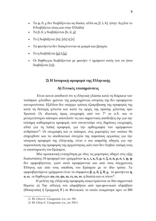8

•

Τα φ, θ, χ δεν διαβάζονται ως δασέα, αλλά ως [f, t, k]. (στην Αγγλία το
θ διαβάζεται όπως και στην Ελλάδα)
Τα β, δ, γ διαβάζονται [b, d, g]

•

Το ζ διαβάζεται [ts], [dz] ή [z]

•

Τα φωνήεντα δεν διακρίνονται σε μακρά και βραχέα.

•

Το η διαβάζεται [e] ή [ε].

•

Οι δίφθογγοι διαβάζονται με φωνήεν + ημίφωνο εκτός του ου (που
διαβάζεται [u]).

•

2) Η Ιστορική προφορά της Ελληνικής
Α) Γενικές επισημάνσεις
Eίναι κοινά αποδεκτό ότι η ελληνική γλώσσα κατά τη διάρκεια των
τεσσάρων χιλιάδων χρόνων της μακροχρόνιας ιστορίας της δεν προφέρεται
πανομοιότυπα. Εξάλλου δεν υπάρχει τρόπος εξακρίβωσης της προφοράς της
κατά τη δεύτερη χιλιετία και κατά τις αρχές της πρώτης χιλιετίας προ
Χριστού. Οι ιδιωτικές όμως επιγραφές από τον 7 ο αι π.Χ. και οι
μεταγενέστεροι πάπυροι αποτελούν τις πιο σημαντικές αποδείξεις όχι για την
επίσημη καθιερωμένη προφορά, που συναντούμε στις δημόσιες επιγραφές,
αλλά για τη λαϊκή προφορά, για την ορθογραφία των αμόρφωτων
ανθρώπων21. Οι επιγραφές και οι πάπυροι, στις μαρτυρίες των οποίων θα
στηριχθούν και τα αποδεικτικά στοιχεία της παρούσας εργασίας για την
ιστορική προφορά της ελληνικής, είναι ο πιο ασφαλής οδηγός για την
παρουσίαση της προφοράς της αρχαιότητας, κάτι που δεν έλαβαν υπόψη τους
οι υποστηρικτές του Εράσμου.
Μία προσεκτική ενασχόληση με όλες τις μαρτυρίες οδηγεί στις εξής
διαπιστώσεις: Η προφορά των γραμμάτων α, ε, ι, κ, λ, μ, ν, ξ, ο, π, ρ, σ, τ, φ, ψ
δεν αμφισβητείται, γιατί αυτά προφέρονται και από τους σύγχρονους
Έλληνες και από τους οπαδούς του Εράσμου με το ίδιο τρόπο. Τα
αμφισβητούμενα γράμματα είναι τα σύμφωνα β, γ, δ, ζ, θ, χ, τα φωνήεντα η,
υ, ω, οι δίφθογγοι αυ, ευ, ηυ, αι, ει, οι, υι, η δασεία και οι τόνοι22.
Η μελέτη της ελληνικής προφοράς επικεντρώνεται σε δύο σημαντικά
θέματα: α) Την αλλαγή του αλφαβήτου από προ-φοινικικό αλφάβητο
(Μυκηναϊκή ή Γραμμική Β´) σε Φοινικικό, το οποίο επικράτησε πριν το 800
21. Βλ. Chrys C. Caragounis, ό.π., σσ. 350.
22. Βλ. Chrys C. Caragounis, ό.π., σσ. 350-1.

 
