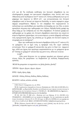 9
π.Χ. και β) Τη σταδιακή υιοθέτηση του Ιωνικού αλφαβήτου (η πιο
ολοκληρωμένη μορφή του φοινικικού αλφαβήτου στην Ιωνία) από τους
Αθηναίους κατά τη διάρκεια του 5ου αιώνα π.Χ. Αυτή η καθιέρωση έγινε με το
ψήφισμα του Αρχίνου το 403/2 π.Χ για αντικατάσταση του Αττικού
αλφαβήτου από το Ιωνικό επί άρχοντα Ευκλείδη, το οποίο παραμένει μέχρι
σήμερα απαράλλακτο. Βέβαια το νέο αλφάβητο δεν παραγκώνισε το
παλαιότερο και ακολούθησε μία περίοδος συνύπαρξης και των δύο, η οποία
προκάλεσε σύγχυση στην ορθογραφία των λέξεων, δηλαδή διπλή γραφή της
ίδιας λέξης με την επίδραση και των δύο αλφαβήτων. Η παλαιά γραφή και
ορθογραφία με τη χρήση του Αττικού αλφαβήτου απαντάται πιο συχνά σε
κείμενα δημόσιου χαρακτήρα, ενώ η καινούργια, η οποία εξέφραζε καλύτερα
τους πραγματικούς ήχους της γλώσσας με τη χρήση του Ιωνικού κυρίως σε
επιγραφές και σε παπύρους23.
Πριν την υιοθέτηση του Ιωνικού αλφαβήτου (τέλη του 5 ου αιώνα π.Χ.)
τα γράμματα και οι ήχοι τους, η προφορά τους δεν είχαν απόλυτη
αντιστοιχία. Έτσι το γράμμα Ε απεικονίζει όχι μόνο το δικό του σημερινό
ήχο, αλλά και ήχους που αργότερα εκπροσωπούνται με τα γράμματα η και
ει24. Επίσης το γράμμα Ο απεικονίζει όχι μόνο το ο, αλλά και το ω και
το ου25.
Όλα αυτά δείχνουν ότι τα πρώιμα αρχαϊκά και κλασικά χρόνια
τέτοιες λέξεις θα μπορούσαν να διαβαστούν με πολλούς διαφορετικούς
τρόπους:
ΒΟΛΕ θα μπορούσε να παριστάνει τα: βολή, βούλει, βουλή26
ΕΡΓΟΝ = ἔργον, ἔργων, εἴργον, εἴργων
ΕΡΕΣ = ἐρεῖς, εἴρεις, εἴρῃς
ΔΟΛΟΣ = δόλος, δόλους, δοῦλος, δῶλος, δοῦλους
ΚΕΛΕΥΕ = κέλευε, κελεύει, κελεύῃ
23.Βλ. Chrys C. Caragounis, ό.π., σσ. 353-4.

24. Βλ. Supplementum Epigraphicum Graecum, Wiesbaden etc. 1923, XLII, 45 (525-500 π.Χ.) :
[ΑΡΙΣΤΟΚΛ]ΕΣ για Ἀριστοκλῆς. Επιπλέον η εναλλαγή του ε με το η και το ει και του ο με το
ου διακρίνεται στο Inscriptiones Graecae I, 1 510-500 π.Χ. : ΕΣ ΔΕΜΟΣΙΟ[Ν] (ἐς δημόσιον)…
ΚΡΙΝ]ΕΝ [ΕΠΙ] ΤΕΣ Β[Ο]ΛΕ[Σ] (κρίνειν ἐπὶ τῆς βουλῆς).
25. Βλ. SEG XLI, 37 (500 π.Χ.) : [Ευε]νορ αντί για Εὐήνωρ, IG I,1, (510-500 π.Χ.):
ΤΡΙΑ[Κ]ΟΝΤΑ ΔΡ[ΑΧΜΟΝ] αντί για τριάκοντα δραχμῶν. Για την περίπτωση του ου βλ.
Corpus Inscriptionun Atticarum IV, b, 373, 121 (πριν το 480 π.Χ.) ΧΟΡΙΟ αντί για χωρίου και
CIA I, 32, A, 9, (435 π.Χ.):E ΒΟΛΕ ΑΥΤΟΚΡΑΤΟΡ ΕΣΤΟ (= ἡ βουλὴ αὐτοκράτωρ ἔστω).

26 Βλ. Πλάτωνα, Κρατύλο 420 c3-5 «ὥσπερ γε καὶ ἡ “βουλή” πως τὴν β ο λ ή ν , καὶ τὸ
“βούλεσθαι” τὸ ἐφίεσθαι σημαίνει καὶ <τὸ> “βουλεύεσθαι”

 