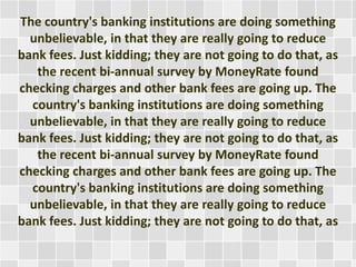 The country's banking institutions are doing something
unbelievable, in that they are really going to reduce
bank fees. Just kidding; they are not going to do that, as
the recent bi-annual survey by MoneyRate found
checking charges and other bank fees are going up. The
country's banking institutions are doing something
unbelievable, in that they are really going to reduce
bank fees. Just kidding; they are not going to do that, as
the recent bi-annual survey by MoneyRate found
checking charges and other bank fees are going up. The
country's banking institutions are doing something
unbelievable, in that they are really going to reduce
bank fees. Just kidding; they are not going to do that, as

 