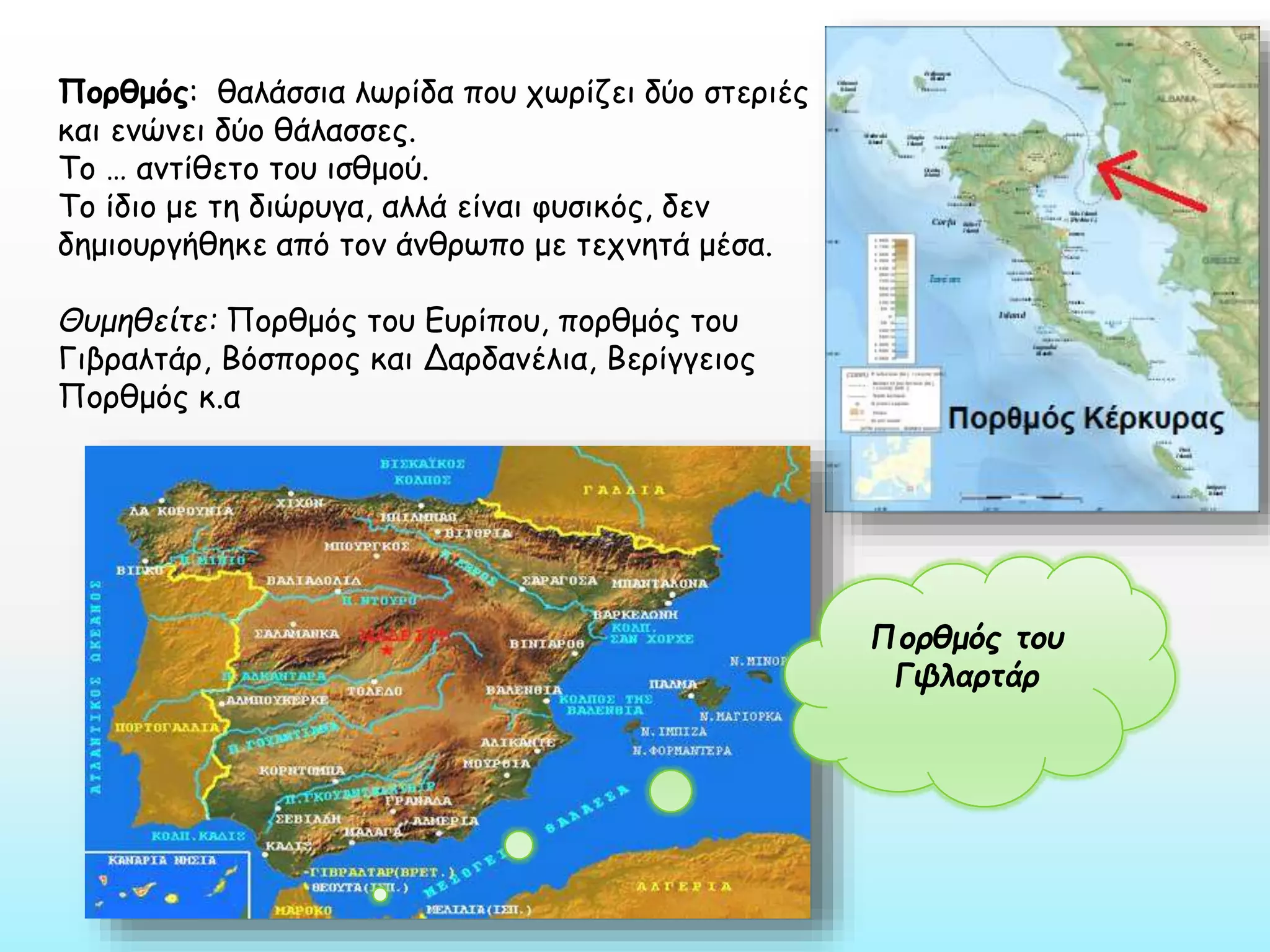 Πορθμός: θαλάσσια λωρίδα που χωρίζει δύο στεριές
και ενώνει δύο θάλασσες.
Το … αντίθετο του ισθμού.
Το ίδιο με τη διώρυγα, αλλά είναι φυσικός, δεν
δημιουργήθηκε από τον άνθρωπο με τεχνητά μέσα.
Θυμηθείτε: Πορθμός του Ευρίπου, πορθμός του
Γιβραλτάρ, Βόσπορος και Δαρδανέλια, Βερίγγειος
Πορθμός κ.α

Πορθμός του
Γιβλαρτάρ

 
