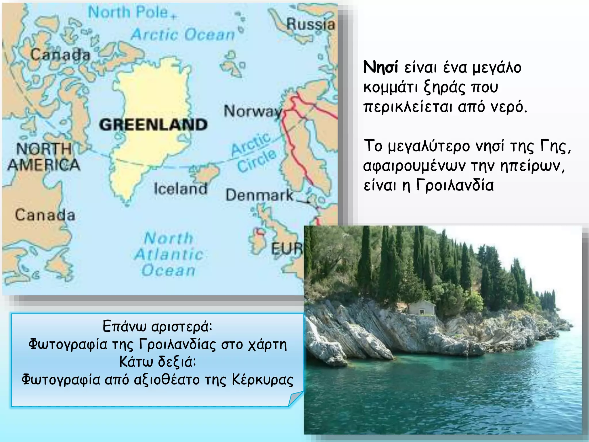 Νησί είναι ένα μεγάλο
κομμάτι ξηράς που
περικλείεται από νερό.
Το μεγαλύτερο νησί της Γης,
αφαιρουμένων την ηπείρων,
είναι η Γροιλανδία

Επάνω αριστερά:
Φωτογραφία της Γροιλανδίας στο χάρτη
Κάτω δεξιά:
Φωτογραφία από αξιοθέατο της Κέρκυρας

 