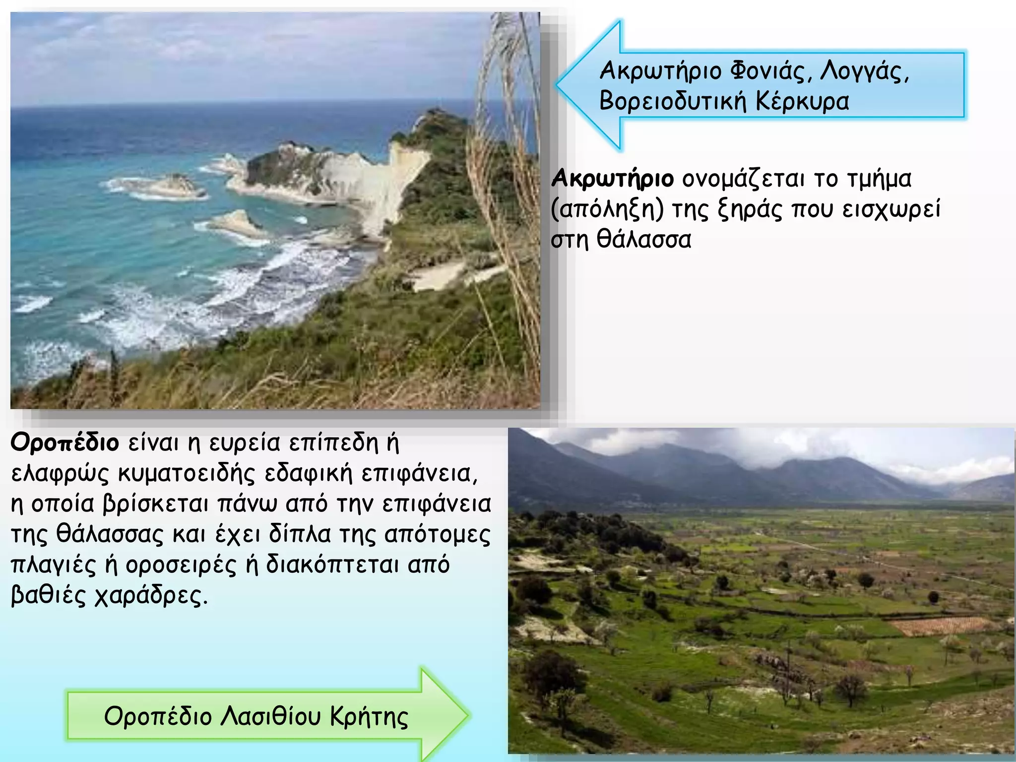 Ακρωτήριο Φονιάς, Λογγάς,
Βορειοδυτική Κέρκυρα
Ακρωτήριο ονομάζεται το τμήμα
(απόληξη) της ξηράς που εισχωρεί
στη θάλασσα

Οροπέδιο είναι η ευρεία επίπεδη ή
ελαφρώς κυματοειδής εδαφική επιφάνεια,
η οποία βρίσκεται πάνω από την επιφάνεια
της θάλασσας και έχει δίπλα της απότομες
πλαγιές ή οροσειρές ή διακόπτεται από
βαθιές χαράδρες.

Οροπέδιο Λασιθίου Κρήτης

 