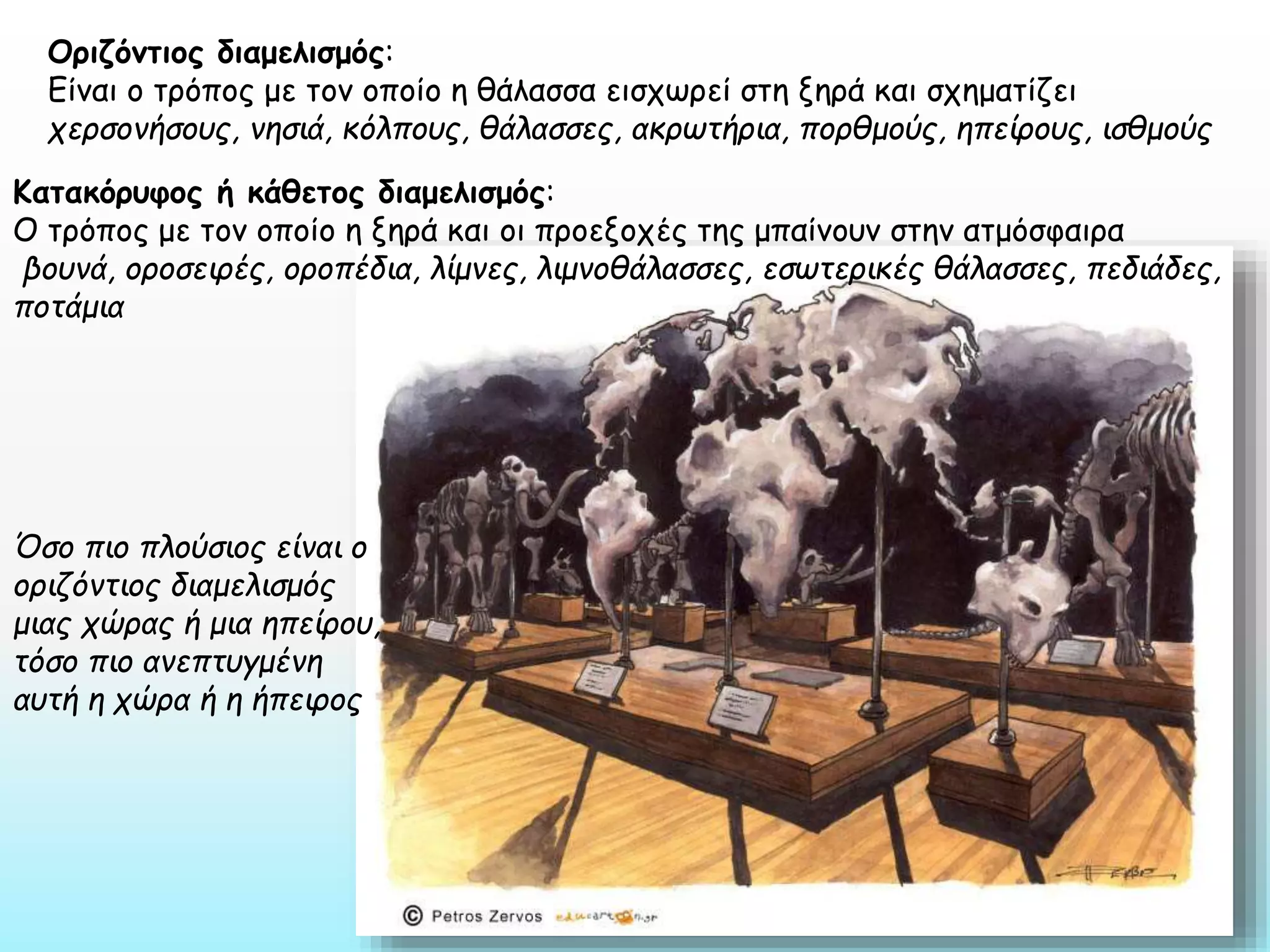 Οριζόντιος διαμελισμός:
Είναι ο τρόπος με τον οποίο η θάλασσα εισχωρεί στη ξηρά και σχηματίζει
χερσονήσους, νησιά, κόλπους, θάλασσες, ακρωτήρια, πορθμούς, ηπείρους, ισθμούς
Κατακόρυφος ή κάθετος διαμελισμός:
Ο τρόπος με τον οποίο η ξηρά και οι προεξοχές της μπαίνουν στην ατμόσφαιρα
βουνά, οροσειρές, οροπέδια, λίμνες, λιμνοθάλασσες, εσωτερικές θάλασσες, πεδιάδες,
ποτάμια

Όσο πιο πλούσιος είναι ο
οριζόντιος διαμελισμός
μιας χώρας ή μια ηπείρου,
τόσο πιο ανεπτυγμένη
αυτή η χώρα ή η ήπειρος

 