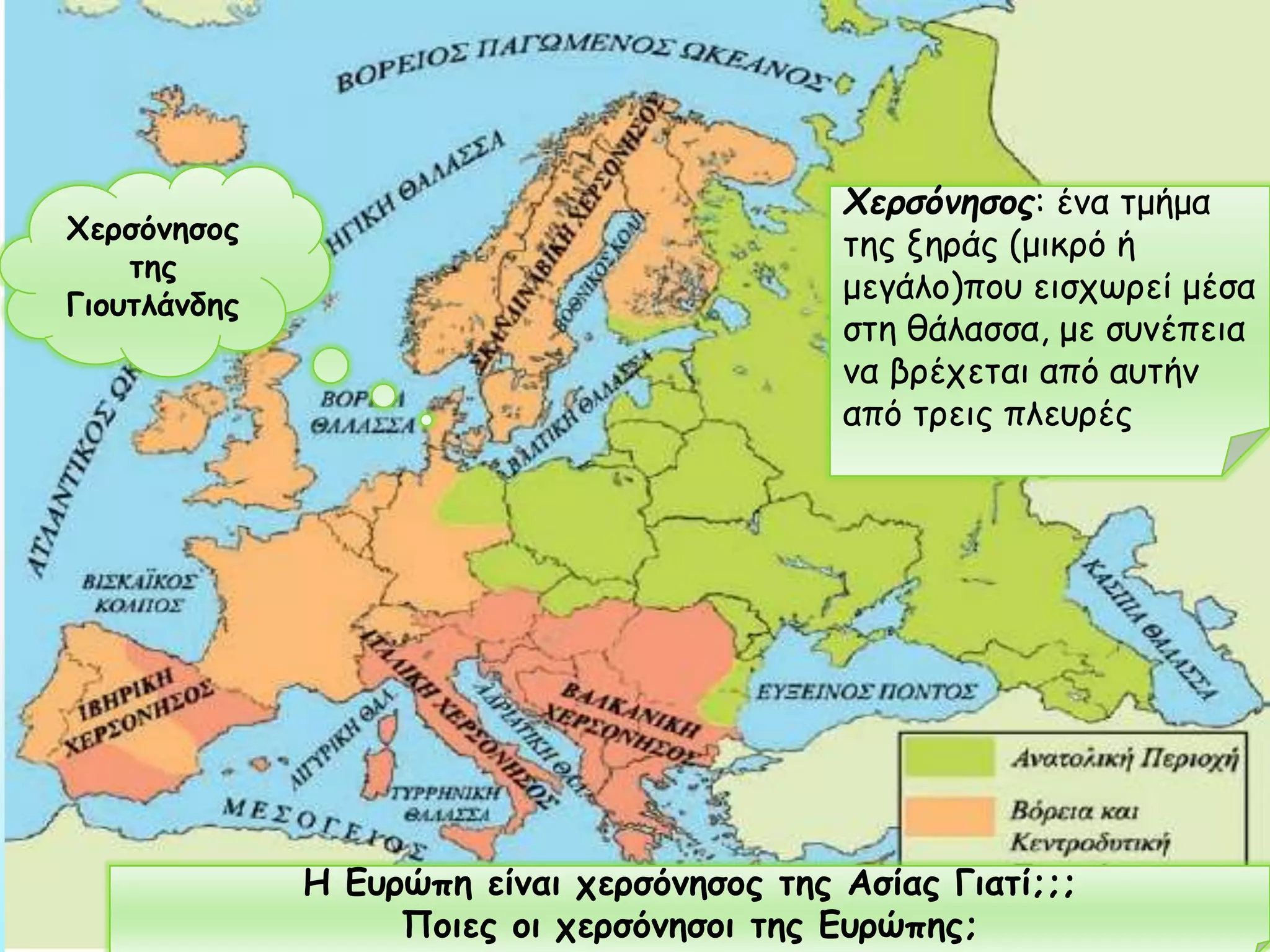 Χερσόνησος
της
Γιουτλάνδης

Χερσόνησος: ένα τμήμα
της ξηράς (μικρό ή
μεγάλο)που εισχωρεί μέσα
στη θάλασσα, με συνέπεια
να βρέχεται από αυτήν
από τρεις πλευρές

Η Ευρώπη είναι χερσόνησος της Ασίας Γιατί;;;
Ποιες οι χερσόνησοι της Ευρώπης;

 