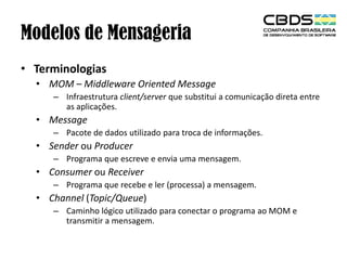 Modelos de Mensageria
• Terminologias
• MOM – Middleware Oriented Message
– Infraestrutura client/server que substitui a comunicação direta entre
as aplicações.

• Message
– Pacote de dados utilizado para troca de informações.

• Sender ou Producer
– Programa que escreve e envia uma mensagem.

• Consumer ou Receiver
– Programa que recebe e ler (processa) a mensagem.

• Channel (Topic/Queue)
– Caminho lógico utilizado para conectar o programa ao MOM e
transmitir a mensagem.

 