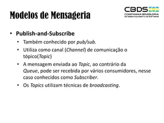 Modelos de Mensageria
• Publish-and-Subscribe
• Também conhecido por pub/sub.
• Utiliza como canal (Channel) de comunicação o
tópico(Topic)
• A mensagem enviada ao Topic, ao contrário da
Queue, pode ser recebida por vários consumidores, nesse
caso conhecidos como Subscriber.
• Os Topics utilizam técnicas de broadcasting.

 