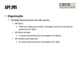 API JMS
• Organização
• Dividida basicamente em três partes:
– API Geral
» Pode ser usada para receber mensagem tanto de uma Queue
quanto de um Topic.
– API Point-to-Point
» É usado unicamente para mensagens em Queue.
– API Publish-and-Subscribe
» É usado unicamente para mensagens em Topic.

 