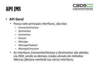 API JMS
• API Geral
• Possui sete principais interfaces, são elas:
–
–
–
–
–
–
–

ConnectionFactory
Destination
Connection
Session
Message
MessageProducer
MessageConsumer

• As interfaces ConnectionFactory e Destination são obtidas
via JNDI, sendo as demais criadas através de métodos
fábricas (factory method) nas várias interfaces.

 