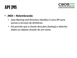 API JMS
• JNDI – Relembrando
• Java Naming and Directory Interface é uma API para
acesso a serviços de diretórios.
• Ela permite que o cliente descubra (lookup) e obtenha
dados ou objetos através de um nome.

 
