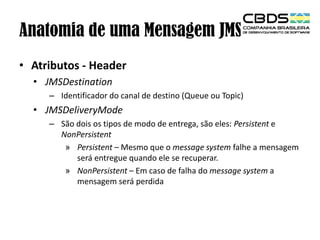 Anatomia de uma Mensagem JMS
• Atributos - Header
• JMSDestination
– Identificador do canal de destino (Queue ou Topic)

• JMSDeliveryMode
– São dois os tipos de modo de entrega, são eles: Persistent e
NonPersistent
» Persistent – Mesmo que o message system falhe a mensagem
será entregue quando ele se recuperar.
» NonPersistent – Em caso de falha do message system a
mensagem será perdida

 