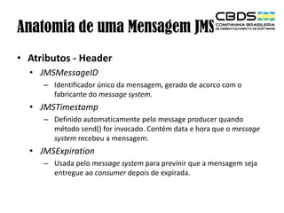 Anatomia de uma Mensagem JMS
• Atributos - Header
• JMSMessageID
– Identificador único da mensagem, gerado de acorco com o
fabricante do message system.

• JMSTimestamp
– Definido automaticamente pelo message producer quando
método send() for invocado. Contém data e hora que o message
system recebeu a mensagem.

• JMSExpiration
– Usada pelo message system para previnir que a mensagem seja
entregue ao consumer depois de expirada.

 