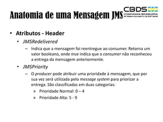 Anatomia de uma Mensagem JMS
• Atributos - Header
• JMSRedelivered
– Indica que a mensagem foi reentregue ao consumer. Retorna um
valor booleano, onde true indica que o consumer não reconheceu
a entrega da mensagem anteriormente.

• JMSPriority
– O producer pode atribuir uma prioridade à mensagem, que por
sua vez será utilizada pelo message system para priorizar a
entrega. São classificadas em duas categorias:
» Prioridade Normal: 0 – 4
» Prioridade Alta: 5 - 9

 