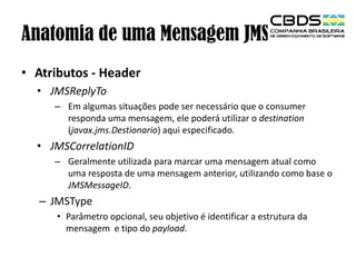 Anatomia de uma Mensagem JMS
• Atributos - Header
• JMSReplyTo
– Em algumas situações pode ser necessário que o consumer
responda uma mensagem, ele poderá utilizar o destination
(javax.jms.Destionario) aqui especificado.

• JMSCorrelationID
– Geralmente utilizada para marcar uma mensagem atual como
uma resposta de uma mensagem anterior, utilizando como base o
JMSMessageID.

– JMSType
• Parâmetro opcional, seu objetivo é identificar a estrutura da
mensagem e tipo do payload.

 