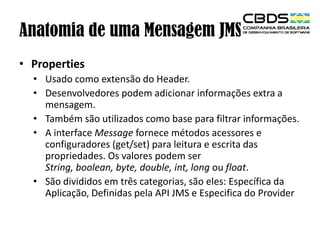 Anatomia de uma Mensagem JMS
• Properties
• Usado como extensão do Header.
• Desenvolvedores podem adicionar informações extra a
mensagem.
• Também são utilizados como base para filtrar informações.
• A interface Message fornece métodos acessores e
configuradores (get/set) para leitura e escrita das
propriedades. Os valores podem ser
String, boolean, byte, double, int, long ou float.
• São divididos em três categorias, são eles: Específica da
Aplicação, Definidas pela API JMS e Especifica do Provider

 