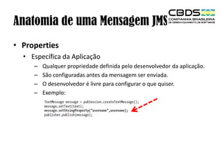 Anatomia de uma Mensagem JMS
• Properties
• Específica da Aplicação
–
–
–
–

Qualquer propriedade definida pelo desenvolvedor da aplicação.
São configuradas antes da mensagem ser enviada.
O desenvolvedor é livre para configurar o que quiser.
Exemplo:

 