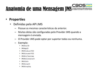 Anatomia de uma Mensagem JMS
• Properties
• Definidas pela API JMS
– Possue as mesmas características da anterior.
– Muitas delas são configuradas pelo Provider JMS quando a
mensagem é enviada.
– O Provider JMS pode optar por suportar todas ou nenhuma.
– Exemplo:

 