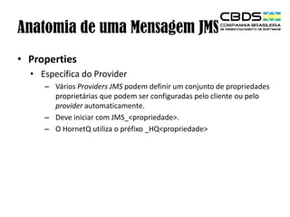 Anatomia de uma Mensagem JMS
• Properties
• Específica do Provider
– Vários Providers JMS podem definir um conjunto de propriedades
proprietárias que podem ser configuradas pelo cliente ou pelo
provider automaticamente.
– Deve iniciar com JMS_<propriedade>.
– O HornetQ utiliza o préfixo _HQ<propriedade>

 