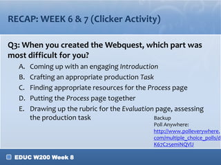 RECAP: WEEK 6 & 7 (Clicker Activity)
Q3: When you created the Webquest, which part was
most difficult for you?
A.
B.
C.
D.
E.

Coming up with an engaging Introduction
Crafting an appropriate production Task
Finding appropriate resources for the Process page
Putting the Process page together
Drawing up the rubric for the Evaluation page, assessing
Backup
the production task
Poll Anywhere:
http://www.polleverywhere.
com/multiple_choice_polls/d
K67C25emiNQVlJ

EDUC W200 Week 8

 
