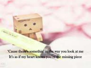 ‘Cause there’s somethin’ in the way you look at me
It’s as if my heart knows you’re the missing piece

 