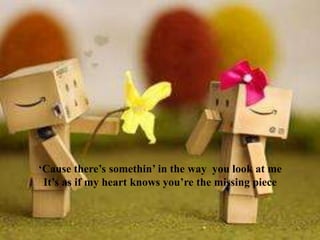 ‘Cause there’s somethin’ in the way you look at me
It’s as if my heart knows you’re the missing piece

 