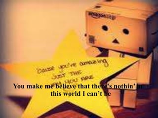 You make me believe that there’s nothin’ in
this world I can’t be

 