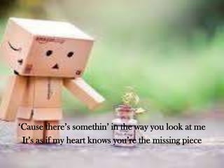‘Cause there’s somethin’ in the way you look at me
It’s as if my heart knows you’re the missing piece

 