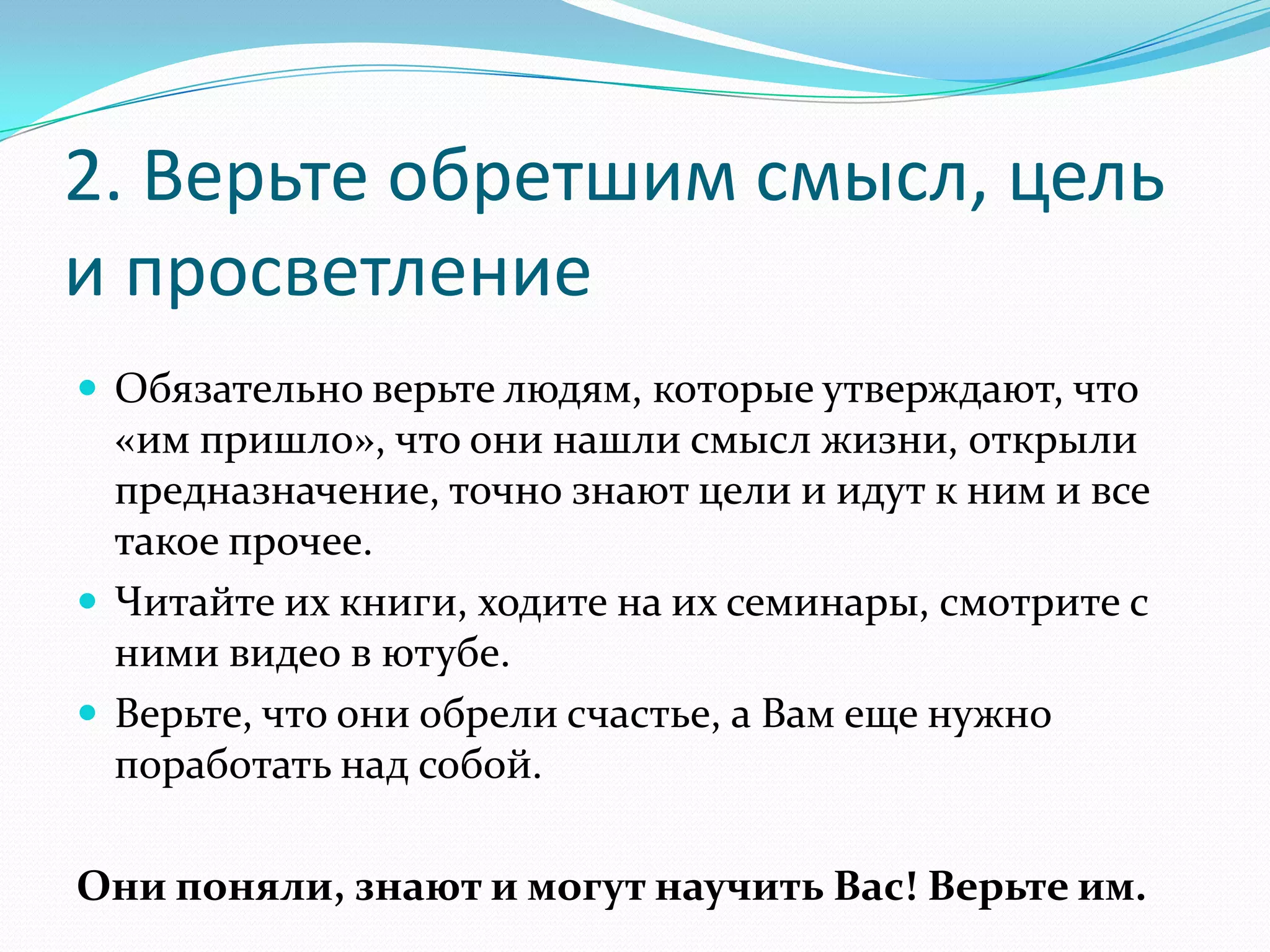 2. Верьте обретшим смысл, цель
и просветление
 Обязательно верьте людям, которые утверждают, что

«им пришло», что они нашли смысл жизни, открыли
предназначение, точно знают цели и идут к ним и все
такое прочее.
 Читайте их книги, ходите на их семинары, смотрите с
ними видео в ютубе.
 Верьте, что они обрели счастье, а Вам еще нужно
поработать над собой.
Они поняли, знают и могут научить Вас! Верьте им.

 