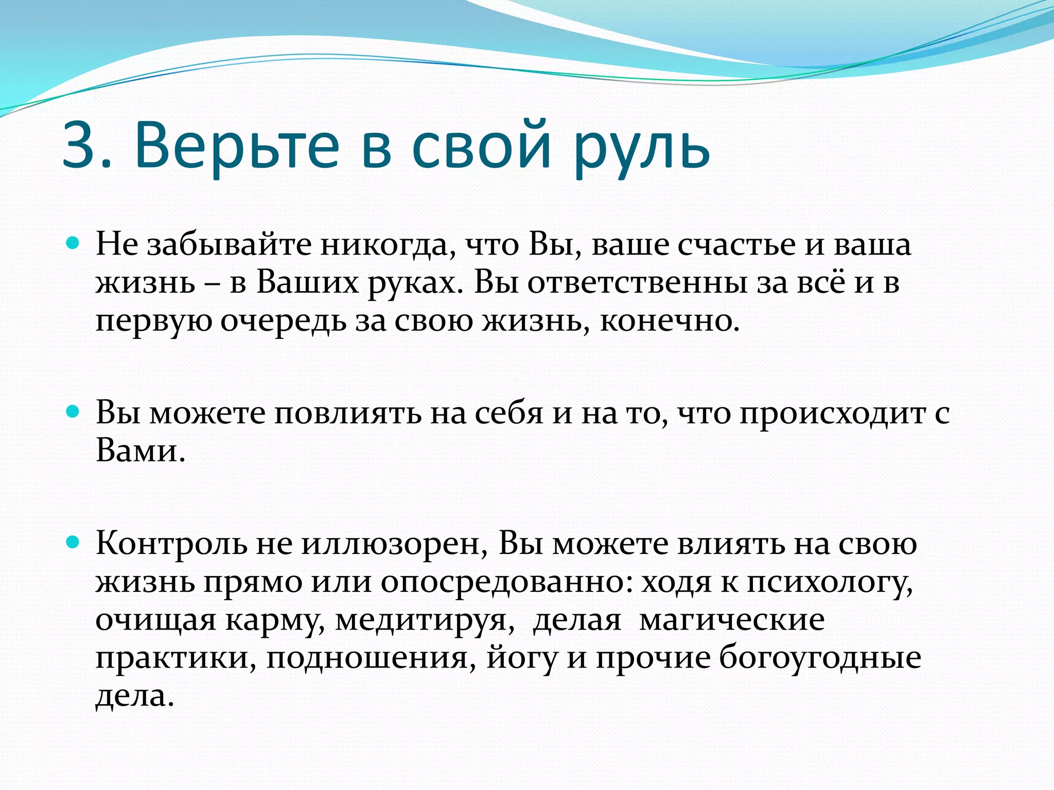 3. Верьте в свой руль
 Не забывайте никогда, что Вы, ваше счастье и ваша

жизнь – в Ваших руках. Вы ответственны за всё и в
первую очередь за свою жизнь, конечно.
 Вы можете повлиять на себя и на то, что происходит с

Вами.
 Контроль не иллюзорен, Вы можете влиять на свою

жизнь прямо или опосредованно: ходя к психологу,
очищая карму, медитируя, делая магические
практики, подношения, йогу и прочие богоугодные
дела.

 