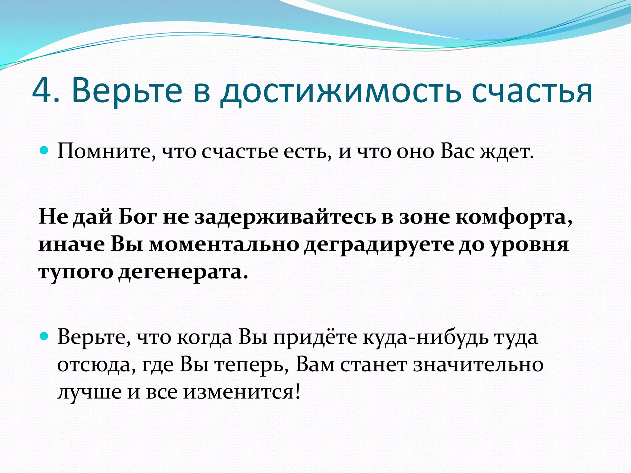 4. Верьте в достижимость счастья
 Помните, что счастье есть, и что оно Вас ждет.

Не дай Бог не задерживайтесь в зоне комфорта,
иначе Вы моментально деградируете до уровня
тупого дегенерата.
 Верьте, что когда Вы придёте куда-нибудь туда

отсюда, где Вы теперь, Вам станет значительно
лучше и все изменится!

 