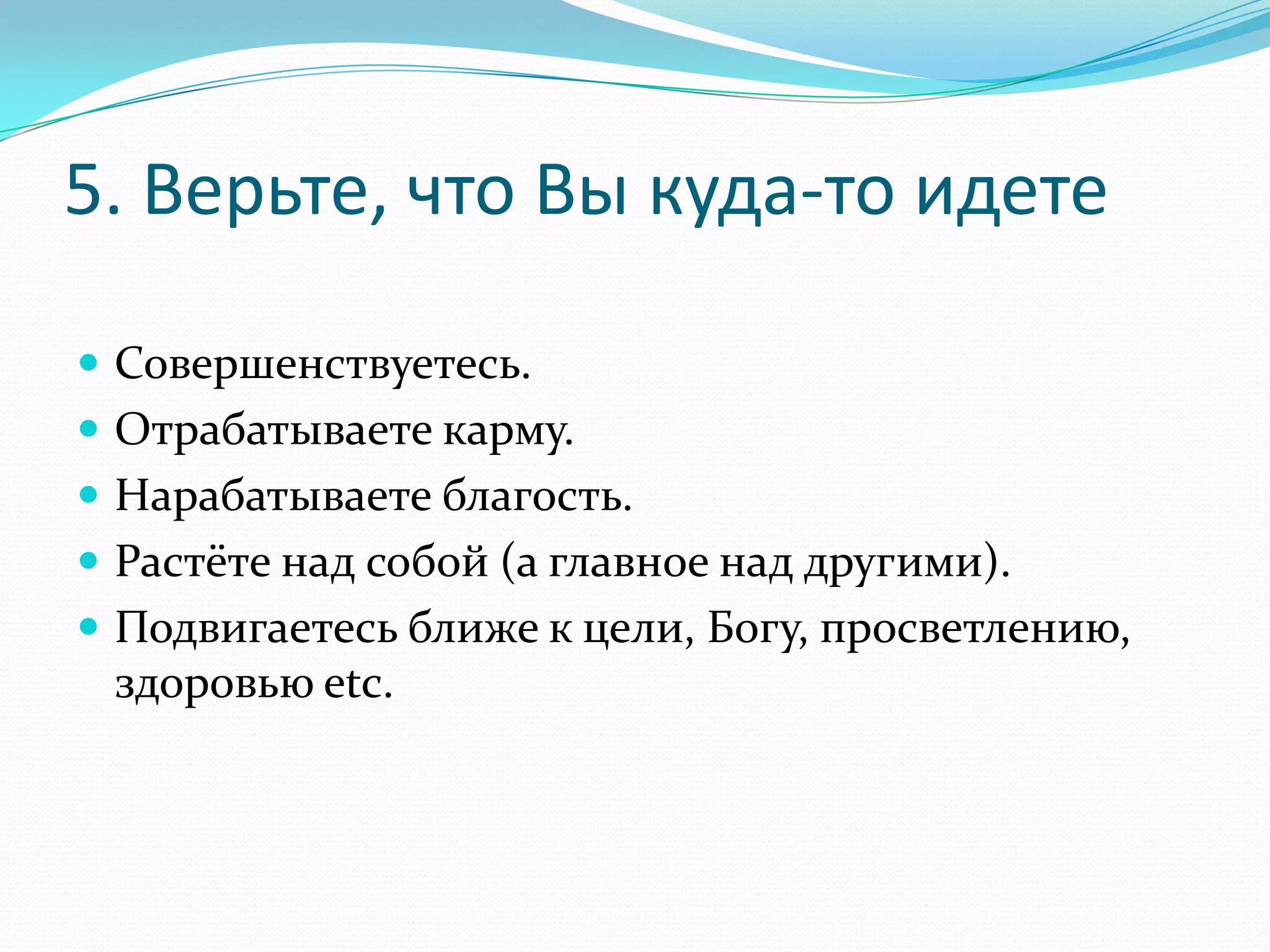 5. Верьте, что Вы куда-то идете
 Совершенствуетесь.

 Отрабатываете карму.
 Нарабатываете благость.
 Растёте над собой (а главное над другими).
 Подвигаетесь ближе к цели, Богу, просветлению,

здоровью etc.

 